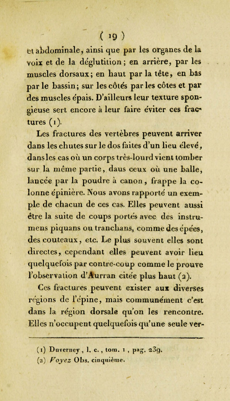 tt abdominale, ainsi que par les organes de la voix et de la déglutition; en arrière, par les muscles dorsaux; en haut par la tête, en bas par le bassin; sur les côtés parles côtes et par des muscles e'pais. D'ailleurs leur texture spon- gieuse sert encore à leur faire éviter ces frac- tures (1). Les fractures des vertèbres peuvent arriver dans les chutes sur le dos faites d'un lieu élevé, dansles cas où un corps très-lourd vient tomber sur la même partie, daus ceux où une balle, lancée par la poudre à canon, frappe la co- lonne épinière. Nous avons rapporté un exem- ple de chacun de ces cas. Elles peuvent aussi être la suite de coups portés avec des instru- mens piquans outranchans, comme des épées, des couteaux, etc. Le plus souvent elles sont directes, cependant elles peuvent avoir lieu quelquefois par contre-coup comme le prouve l'observa lion d'Âurran citée plus haut (2). Ces fractures peuvent exister aux diverses régions de l'épine, mais communément c'est dans la région dorsale qu'on les rencontre. Elles n'occupent quelquefois qu'une seule ver- (1) Duverncy , 1. c. , tom. i , pag. 23g. (a) Voyez OI>s. cinquième.