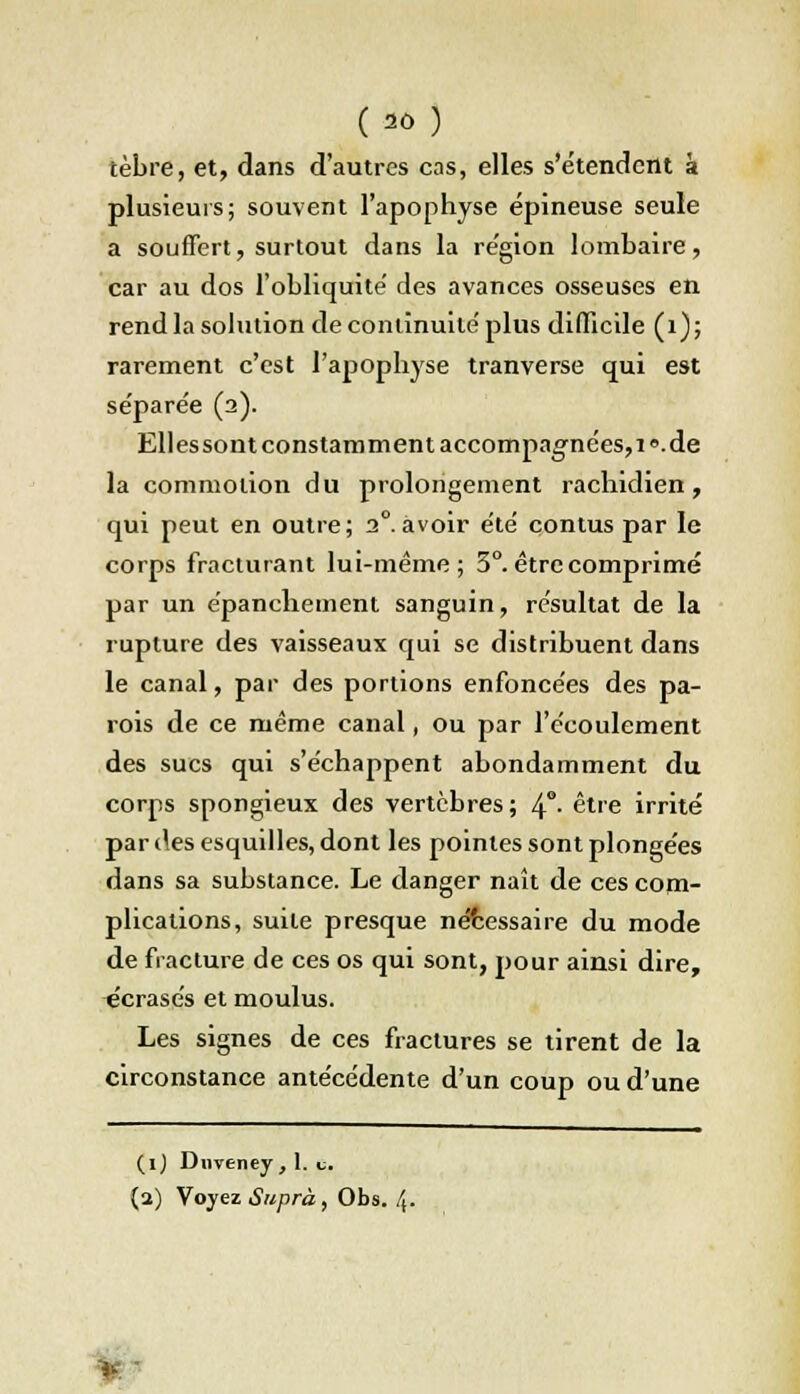 tèbre, et, dans d'autres cas, elles s'étendent à plusieurs; souvent l'apophyse épineuse seule a souffert, surtout dans la région lombaire, car au dos l'obliquité' des avances osseuses en rend la solution de continuité'plus difficile (1); rarement c'est l'apophyse tranverse qui est se'pare'e (2). Ellessont constamment accompagnées,! «.de la commotion du prolongement rachidien, qui peut en outre; 20.avoir été contus par le corps fracturant lui-même; 5°. être comprimé par un épanchement sanguin, résultat de la rupture des vaisseaux qui se distribuent dans le canal, par des portions enfoncées des pa- rois de ce même canal, ou par l'écoulement des sucs qui s'échappent abondamment du corps spongieux des vertèbres; 4°- être irrité par des esquilles, dont les pointes sont plongées dans sa substance. Le danger naît de ces com- plications, suite presque nécessaire du mode de fracture de ces os qui sont, pour ainsi dire, écrasés et moulus. Les signes de ces fractures se tirent de la circonstance antécédente d'un coup ou d'une (1) Dnveney , 1. t. (a) Voyez Suprà, Obs. 4. •