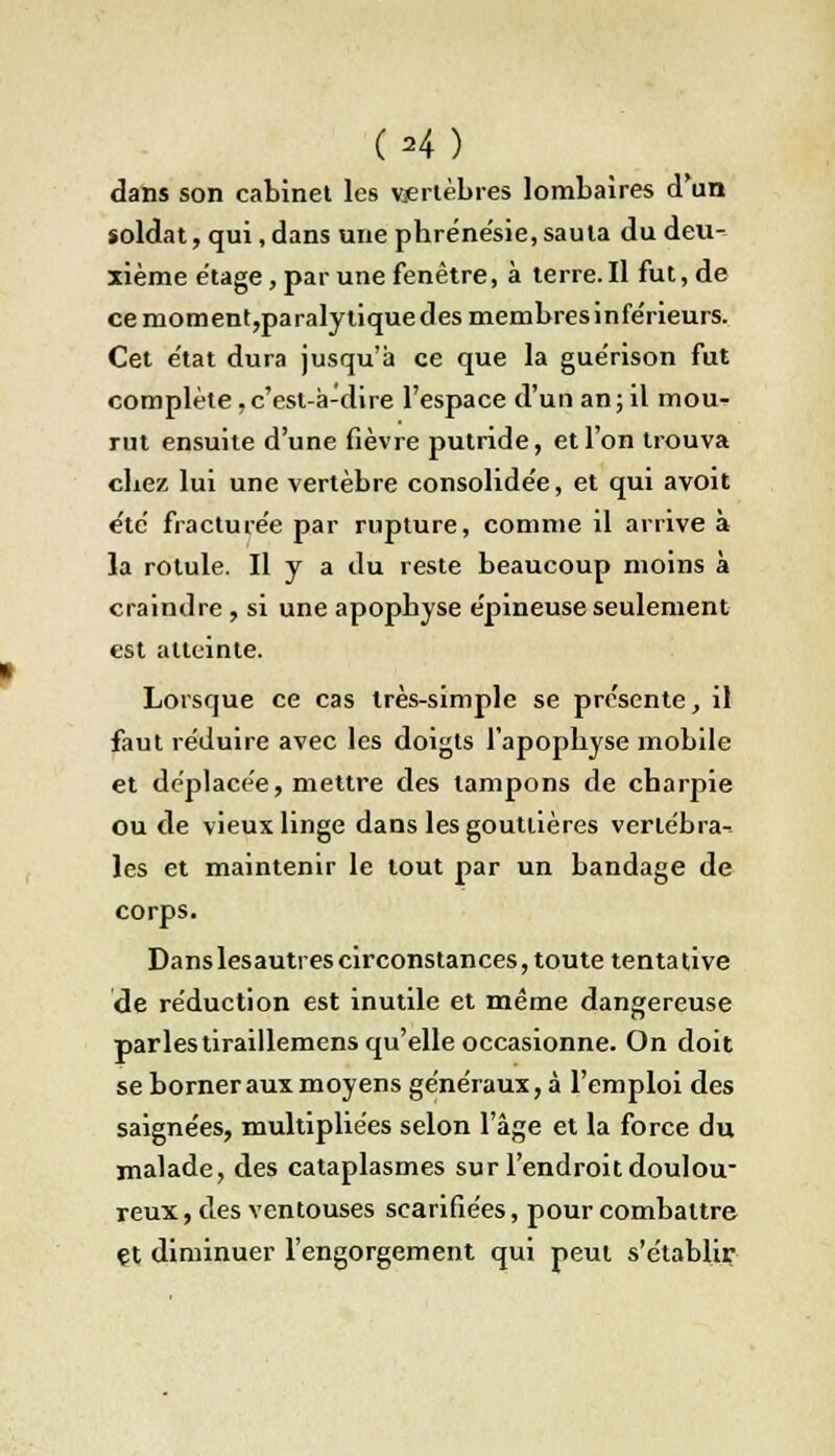 dans son cabinet les vertèbres lombaires d'un soldat, qui, dans une phréne'sie, sauta du deu- xième étage, par une fenêtre, à terre.Il fut, de ce moment,paralytiquedes membresinfe'rieurs. Cet e'tat dura jusqu'à ce que la gue'rison fut complète .c'est-à-dire l'espace d'un an; il mou- rut ensuite d'une fièvre putride, et l'on trouva cbez lui une vertèbre consolidée, et qui avoit été fracturée par rupture, comme il arrive à la rotule. H y a du reste beaucoup moins à craindre , si une apopbyse épineuse seulement est atteinte. Lorsque ce cas très-simple se présente, il faut réduire avec les doigts l'apopbyse mobile et déplacée, mettre des tampons de cbarpie ou de vieux linge dans les gouttières vertébra- les et maintenir le tout par un bandage de corps. Danslesautres circonstances, toute tentative de réduction est inutile et même dangereuse parles tiraillemens qu'elle occasionne. On doit se borner aux moyens généraux, à l'emploi des saignées, multipliées selon l'âge et la force du malade, des cataplasmes sur l'endroit doulou- reux , des ventouses scarifiées, pour combattre çt diminuer l'engorgement qui peut s'établir