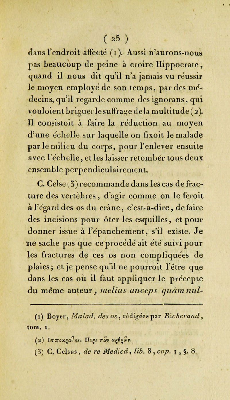 (39 ) flans l'endroit affecté (i). Aussi n'aurons-nous pas beaucoup de peine à croire Hippocrate, quand il nous dit qu'il n'a jamais vu réussir le moyen employé de son temps, par des mé- decins, qu'il regarde comme des ignorans, qui vouloient briguer lesuffrage de la multitude (2). Il consistoit à faire la réduction au moyen d'une échelle sur laquelle on fixoit le malade par le milieu du corps, pour l'enlever ensuite avec l'échelle, et les laisser retomber tous deux ensemble perpendiculairement. C. Celse(3) recommande dans les cas de frac- ture des vertèbres, d'agir comme on le feroit à l'égard des os du crâne, c'est-à-dire, défaire des incisions pour ôter les esquilles, et pour donner issue à l'énanchement, s'il existe. Je ne sache pas que ce procédé ait été suivi pour les fractures de ces os non compliquées de plaies; et je pense qu'il ne pourroit l'être que dans les cas où il faut appliquer le précepte du même auteur, melius aiiceps quàmnul- (1) Boyer, Malad. des os, rédigées par Rickerand, loin. I. (a) lvrirexçaliis- ITsf< rav «çflji'n. (3) C. Cclsus , de re Medicd, lib. 8 , cap. 1 , %, 8..