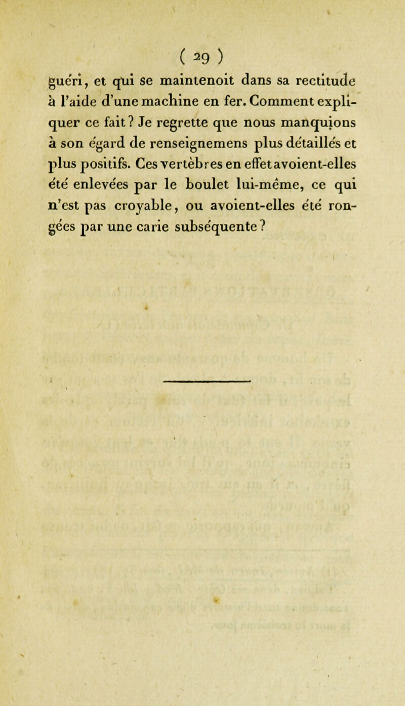 (-9) guéri, et qui se mainienoit dans sa rectitude à l'aide d'une machine en fer. Comment expli- quer ce fait? Je regrette que nous manquions à son égard de renseignemens plus détailles et plus positifs. Ces vertèbres en effet a voient-elles e'te' enleve'es par le boulet lui-même, ce qui n'est pas croyable, ou avoient-elles été ron- gées par une carie subséquente?