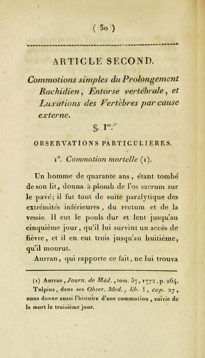 ^■^■v-vV■»•*■*■ ARTICLE SECOND. Commotions simples du Prolongement Rachidien, Entorse vertébrale, et Luxations des Vertèbres par cause externe. OBSERVATIONS PARTICULIERES. i°. Commotion mortelle (1). Un tomme de quarante ans , e'tant tombé de son lit, donna i) plomb de l'os sacrum sur le pave'; il fut tout de suite paralytique des extrémités inférieures , du rectum et de la vessie. 11 eut le pouls dur et lent jusqu'au cinquième jour, qu'il lui survint un accès de fièvre, et il en eut trois jusqu'au huitième, qu'il mourut. Aurran, qui rapporte ce fait, ne lui trouva (i) Annan ,Journ. de M éd. , to.m. 3^, 1772 , p. 26A. Tnlpius , dans ses Obier. Med. , lib. S , cap. 27 , lions donne aussi 1 histoire d'une commotion , suivie de la mort le troisième jour.