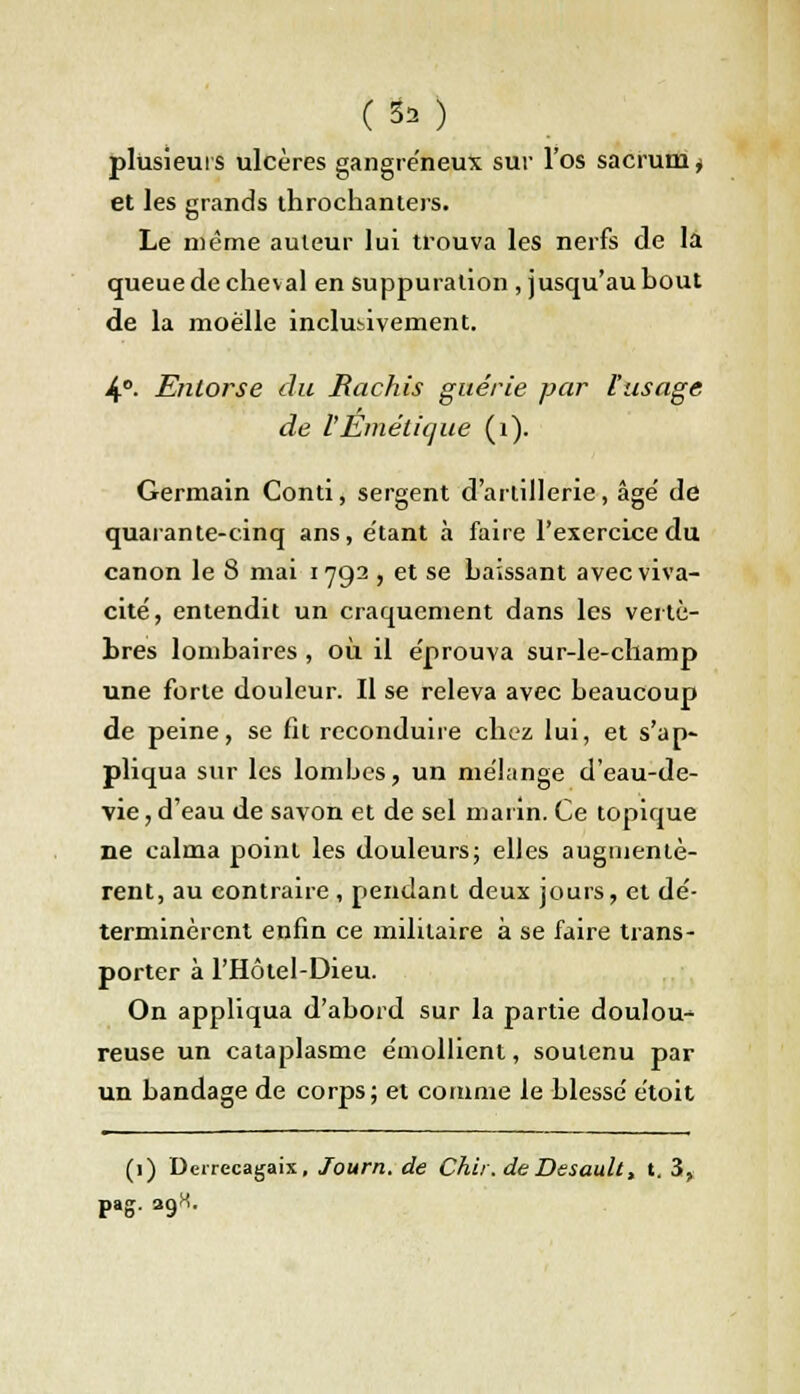 plusieurs ulcères gangreneux sur l'os sacrum* et les grands throchanters. Le même auteur lui trouva les nerfs de là queue de cheval en suppuration , jusqu'au bout de la moelle inclusivement. 4°- Entorse du Hachis guérie par l'usage de l'Eméticjue (1). Germain Conti, sergent d'artillerie, âge' de quarante-cinq ans, étant à faire l'exercice du canon le 8 mai 1792 , et se baissant avec viva- cité, entendit un craquement dans les vertè- bres lombaires , où il éprouva sur-le-champ une forte douleur. Il se releva avec beaucoup de peine, se fit reconduire chez lui, et s'ap- pliqua sur les lombes, un mélange d'eau-de- vie , d'eau de savon et de sel marin. Ce topique ne calma point les douleurs; elles augmentè- rent, au contraire, pendant deux jours, et dé- terminèrent enfin ce militaire à se faire trans- porter à l'Hôtel-Dieu. On appliqua d'abord sur la partie doulou- reuse un cataplasme émollient, soutenu par un bandage de corps; et comme le blessé étoit (1) Derrecagaix, Journ. de Chii, de Desault, t. 3, pag. 39H.