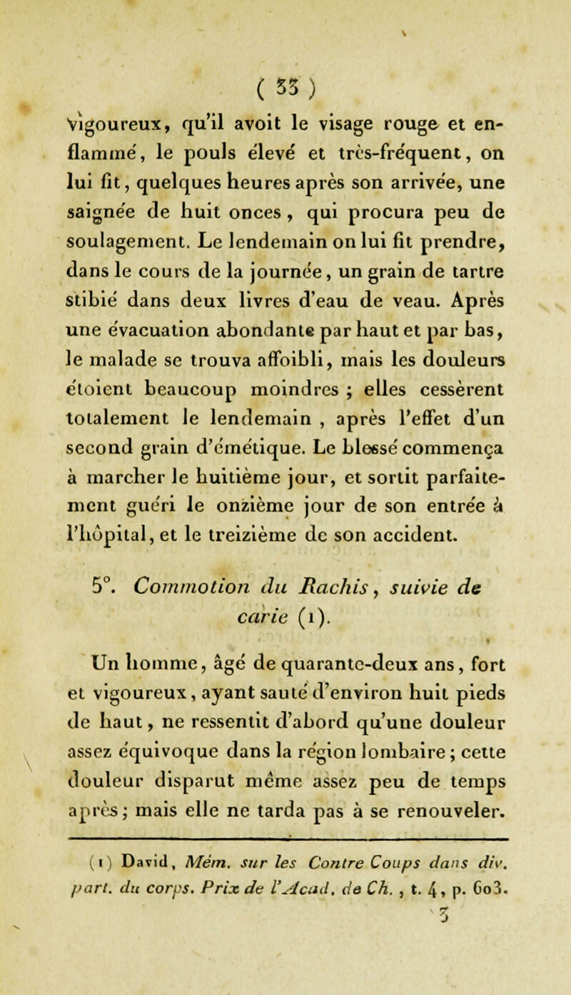 vigoureux, qu'il avoit le visage rouge et en- flammé, le pouls élevé et très-fréquent, on lui fit, quelques heures après son arrivée, une saignée de huit onces , qui procura peu de soulagement. Le lendemain on lui fit prendre, dans le cours de la journée, un grain de tartre stibié dans deux livres d'eau de veau. Après une évacuation abondante par haut et par bas, le malade se trouva affoibli, mais les douleurs étoient beaucoup moindres ; elles cessèrent totalement le lendemain , après l'effet d'un second grain d'cmétique. Le bleesé commença à marcher le buitième jour, et sortit parfaite- ment guéri le onzième jour de son entrée à l'hôpital, et le treizième de son accident. 5°. Commotion du Hachis, suivie de carie (1). Un homme, âgé de quarante-deux ans, fort et vigoureux, ayant sauté d'environ huit pieds de haut, ne ressentit d'abord qu'une douleur assez équivoque dans la région lombaire ; cette douleur disparut même assez peu de temps après ; mais elle ne tarda pas à se renouveler. (i) David, Mém. sur les Contre Coups dans div. part, du corps. Prix de l'Acad. de Ch. , t. 4, P- Co3.