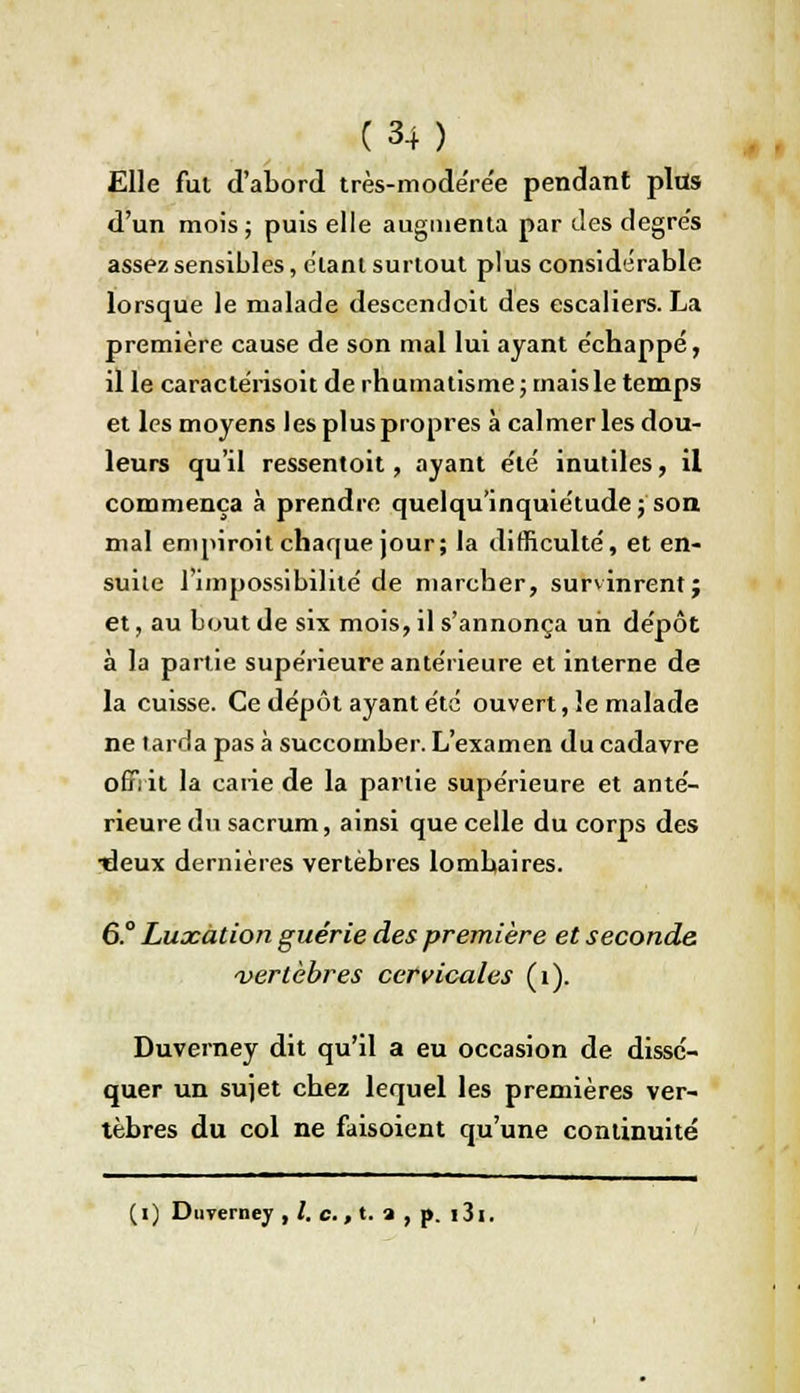 Elle fui d'abord très-modérée pendant pltïs d'un mois ; puis elle augmenta par îles degrés assez sensibles, étant surtout plus considérable lorsque le malade descendoit des escaliers. La première cause de son mal lui ayant échappé, il le caractérisoit de rhumatisme ; mais le temps et les moyens les plus propres à calmer les dou- leurs qu'il ressentoit, ayant été inutiles, il commença à prendre quelqu'inquiétude ; son mal empiroit chaque jour; la difficulté, et en- suite l'impossibilité de marcher, survinrent j et, au bout de six mois, il s'annonça un dépôt à la partie supérieure antérieure et interne de la cuisse. Ce dépôt ayant été ouvert, le malade ne larda pas à succomber. L'examen du cadavre orT: it la carie de la partie supérieure et anté- rieure du sacrum, ainsi que celle du corps des •deux dernières vertèbres lombaires. 6° Luxation guérie des première et seconde vertèbres cervicales (1). Duverney dit qu'il a eu occasion de dissé- quer un sujet chez lequel les premières ver- tèbres du col ne faisoient qu'une continuité (1) Duverney , /. c., t. a , p. i3i.