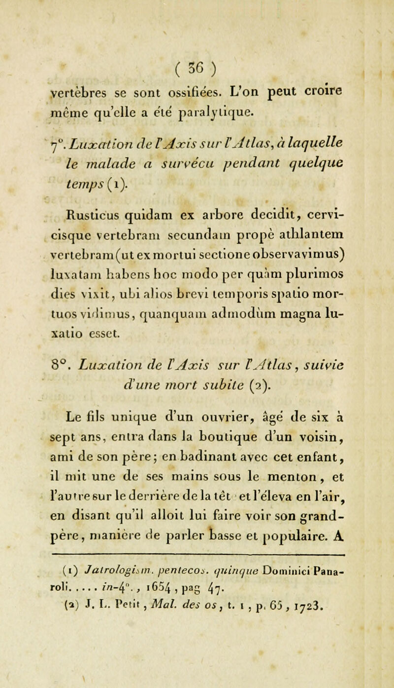 vertèbres se sont ossifiées. L'on peut croire même qu'elle a été paralytique. 7°. Luxation de ÏAxis sur l'Atlas, à laquelle le malade a survécu pendant quelque, temps (1). Rusticus quidam ex arbore decidit, cervi- cisque vertebrani secundatn propè atblantem vertebram(utexmortui sectioneobservavimus) luxatam habens hoc modo per quàm plurimos dies vixit, uLi alios brevi temporis spalio mor- tuos vidinius, quanquam admodùm magna lu- xatio esset. 8°. Luxation de ÏAxis sur ï Atlas, suivie d'une mort subite (2). Le fds unique d'un ouvrier, âgé de six à sept ans, entra dans la boutique d'un voisin, ami de son père; en badinant avec cet enfant, il mit une de ses mains sous le menton, et l'autre sur le derrière de la têt et 1 éleva en l'air, en disant qu'il alloit lui faire voir son grand- père, manière de parler basse et populaire. A (1) Jalro/ogisin. penleco*. qulnque Dominici Pana- roli fVi-4. , i654 , pag 47- (2) J. L. Petit, Mal. des os, t.'i, p. 65, 1723.
