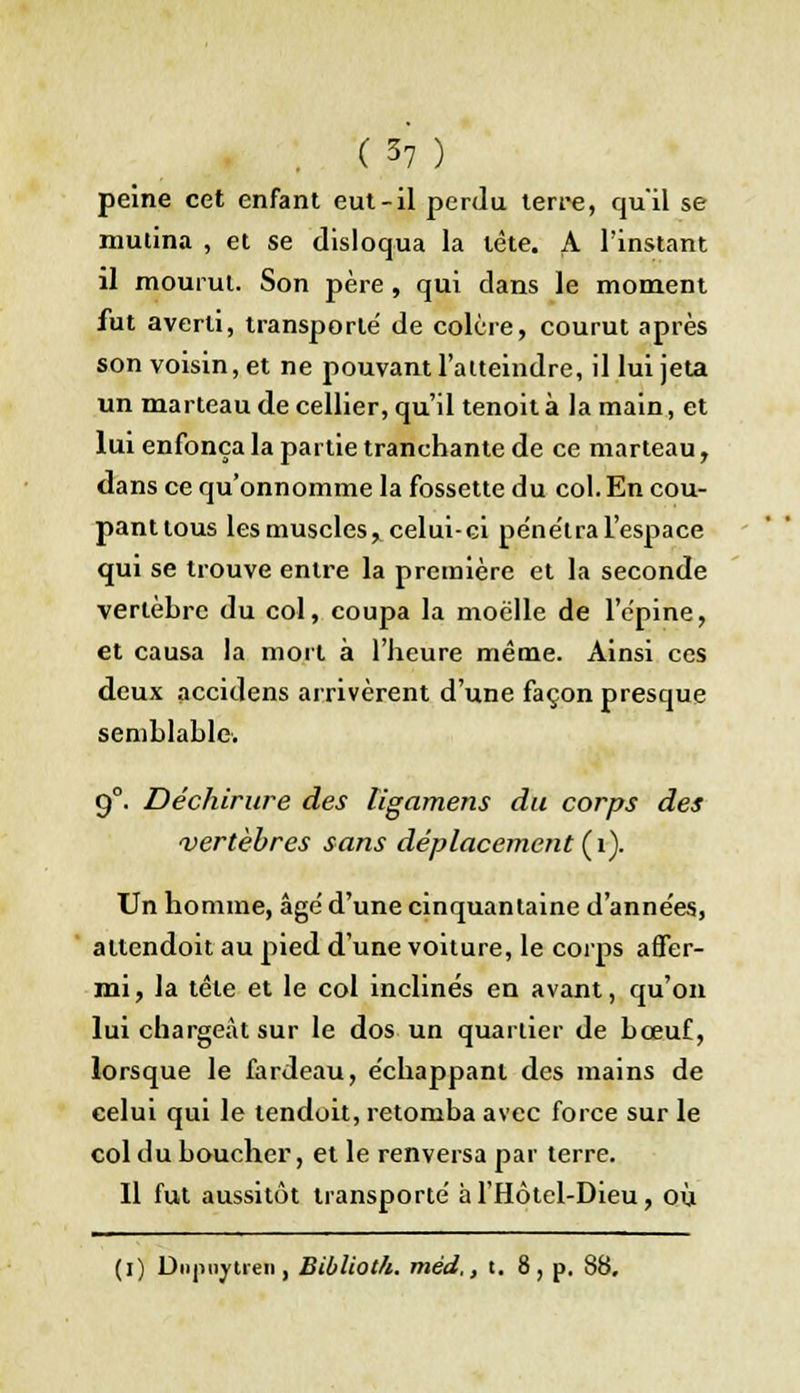 peine cet enfant eut-il perdu terre, qu'il se mutina , et se disloqua la tète. A l'instant il mourut. Son père , qui dans le moment fut averti, transporte de colère, courut après son voisin, et ne pouvant l'atteindre, il lui jeta un marteau de cellier, qu'il tenoit à la main, et lui enfonça la partie tranchante de ce marteau, dans ce qu'onnomme la fossette du col. En cou- panttous les muscles, celui-ci pénétra l'espace qui se trouve entre la première et la seconde vertèbre du col, coupa la moelle de l'épine, et causa la mort à l'heure même. Ainsi ces deux accidens arrivèrent d'une façon presque semblable. 9°. Déchirure des ligamens du corps des vertèbres sans déplacement (1). Un homme, âge' d'une cinquantaine d'années, altendoit au pied d'une voiture, le corps affer- mi, la tête et le col inclinés en avant, qu'on lui chargeât sur le dos un quartier de bœuf, lorsque le fardeau, échappant des mains de celui qui le tendoit, retomba avec force sur le col du boucher, et le renversa par terre. Il fut aussitôt transporté à l'Hôtel-Dieu, où (i) Diipiiytreii, Biblioth. méd,, t. 8, p. 88,