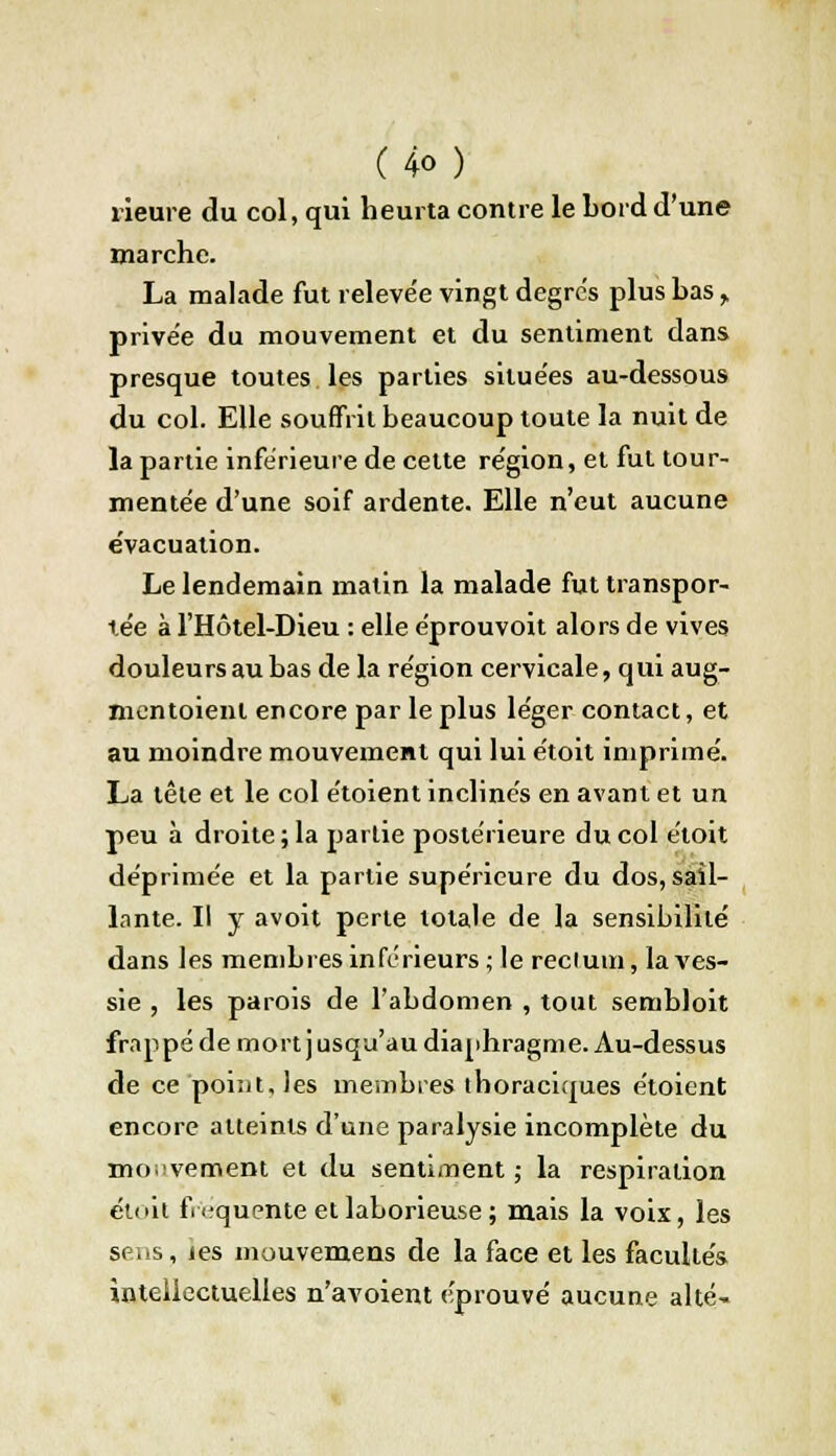 rieure du col, qui heurta contre le bord d'une marche. La malade fut releve'e vingt degrés plus bas > privée du mouvement et du sentiment dans presque toutes les parties situées au-dessous du col. Elle souffrit beaucoup toute la nuit de la partie inférieure de celte région, et fut tour- mentée d'une soif ardente. Elle n'eut aucune évacuation. Le lendemain matin la malade fut transpor- tée à l'Hôtel-Dieu : elle éprouvoit alors de vives douleurs au bas de la région cervicale, qui aug- mentaient encore par le plus léger contact, et au moindre mouvement qui lui étoit imprimé. La têle et le col étoient inclinés en avant et un peu à droite ; la partie postérieure du col étoit déprimée et la partie supérieure du dos, sail- lante. Il y avoit perte totale de la sensibilité dans les membres inférieurs; le reelum, la ves- sie , les parois de l'abdomen , tout sembloit frappé de mort j usqu'au diaphragme. Au-dessus de ce poi:it,les membres ihoraciques étoient encore atteints d'une paralysie incomplète du mouvement et du sentiment ; la respiration étoit fréquente et laborieuse; mais la voix, les sens, jes mouvemeus de la face et les facultés intellectuelles n'avoient éprouvé aucune allé-