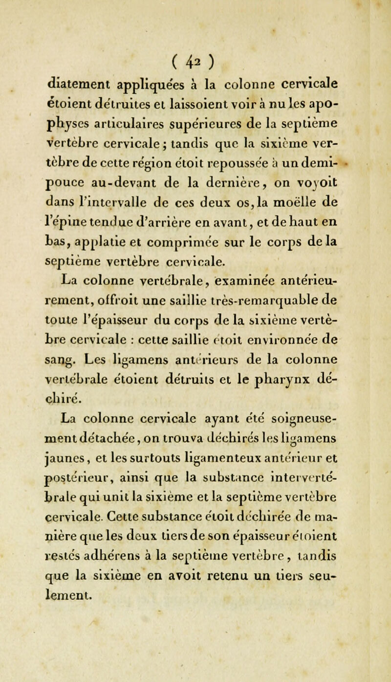 (40 diatement appliquées à la colonne cervicale étoient détruites et laissoient voir à nu les apo- physes articulaires supérieures de la septième vertèbre cervicale ; tandis que la sixième ver- tèbre de cette région étoit repoussée à un demi- pouce au-devant de la dernière, on voyoit dans l'intervalle de ces deux os, la moelle de l'épine tendue d'arrière en avant, et de haut en bas, applatie et comprimée sur le corps delà septième vertèbre cervicale. La colonne vertébrale, examinée antérieu- rement, offroit une saillie très-remarquable de toute l'épaisseur du corps de la sixième vertè- bre cervicale : cette saillie (toit environnée de sang. Les ligamens antérieurs de la colonne vertébrale étoient détruits et le pharynx dé- chiré. La colonne cervicale ayant été soigneuse- ment détachée, on trouva déchirés les ligamens jaunes, et les surtouts ligamenteux antérieur et postérieur, ainsi que la substance interverté- brale qui unit la sixième et la septième vertèbre cervicale. Cette substance étoit déchirée de ma- nière que les deux tiers de son épaisseur éi oient restés adhérens à la septième vertèbre , tandis que la sixième en avoit retenu un tiers seu- lement.