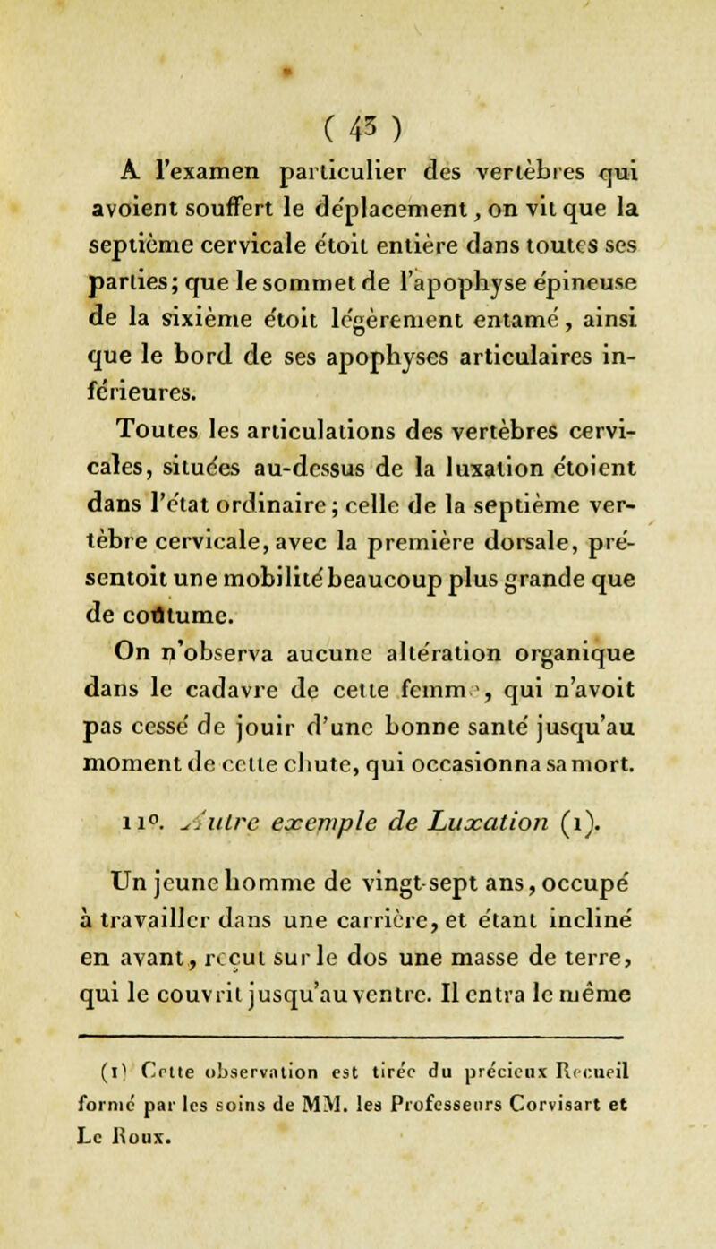 A l'examen particulier des verlèbres qui avoient souffert le déplacement, on vit que la septième cervicale étoil entière dans toutes ses parties; que le sommet de l'apophyse épineuse de la sixième e'toit légèrement entamé, ainsi que le bord de ses apophyses articulaires in- férieures. Toutes les articulations des vertèbres cervi- cales, situées au-dessus de la luxation étoient dans l'état ordinaire; celle de la septième ver- tèbre cervicale, avec la première dorsale, pré- sentoit une mobilité beaucoup plus grande que de coutume. On n'observa aucune altération organique dans le cadavre de cette femm.-, qui n'avoit pas cessé de jouir d'une bonne santé jusqu'au moment de cette chute, qui occasionna sa mort. ii°. cintre exemple de Luxation (1). Un jeune homme de vingt sept ans, occupé à travailler dans une carrière, et étant incliné en avant, ixcul sur le dos une masse de terre, qui le couvrit jusqu'au ventre. Il entra le même (0 Cotte observation est tirée du précieux Recueil forme par les soins de MM. les Professeurs Corvisart et Le Roux.