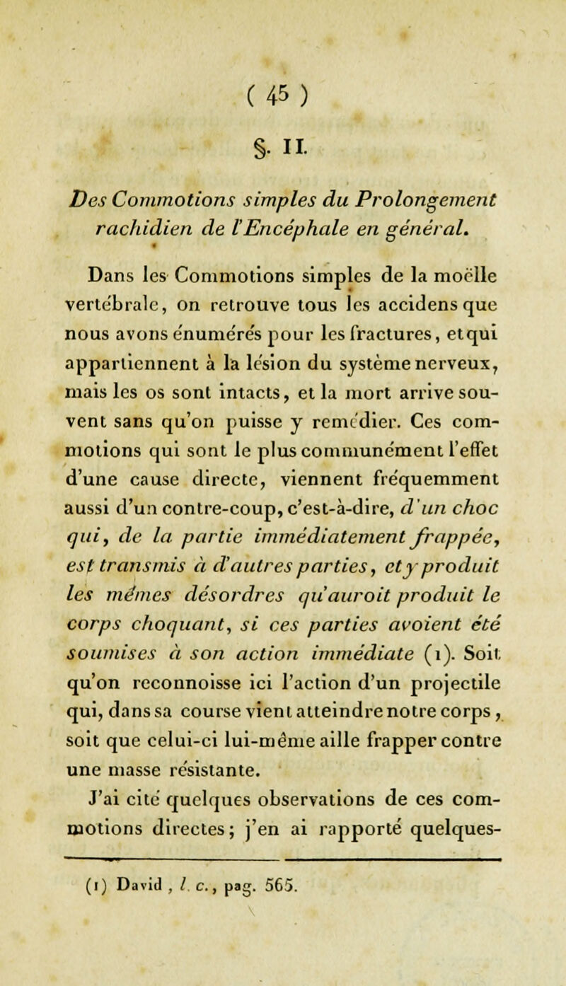 §11. Des Commotions simples du Prolongement rachidien de lEncéphale en général. Dans les Commotions simples de la moelle verte'bralc, on retrouve tous les accidensque nous avons e'nume're's pour les fractures, etqui appartiennent à la lésion du système nerveux7 mais les os sont intacts, et la mort arrive sou- vent sans qu'on puisse y remédiée. Ces com- motions qui sont le pluscommune'ment l'effet d'une cause directe, viennent fréquemment aussi d'un contre-coup, c'est-à-dire, d'un choc qui, de la partie immédiatement frappée, est transmis à d'autres parties, et y produit les mêmes désordres quauroit produit le corps choquant, si ces parties avoient été soumises à son action immédiate (i). Soit qu'on reconnoisse ici l'action d'un projectile qui, dans sa course vient atteindre notre corps, soit que celui-ci lui-même aille frapper contre une niasse re'sistante. J'ai cite quelques observations de ces com- motions directes; j'en ai rapporté quelques-