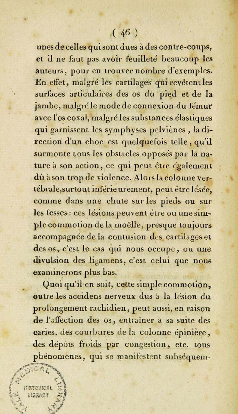 unes de celles qui sont dues à des contre-coups, et il ne faut pas avoir feuilleté' beaucoup les auteurs, pour en trouver nombre d'exemples. En effet, malgré les cartilages qui revêtent les surfaces articulaires des os du pied et de la jambe, malgré le mode de connexion du fémur avec l'os coxal, malgré les substances élastiques qui garnissent les symphyses pelviènes , la di- rection d'un cboc est quelquefois telle, qu'il surmonte tous les obstacles opposés par la na- ture à son action, ce qui peut être également dû à son trop de violence. Alors la colonne ver- tébrale,surtout inférieurement, peut être lésée, comme dans une chute sur les pieds ou sur les fesses: ces lésions peuvent être ou une sim- ple commotion de la moelle, presque toujours accompagnée de la contusion des cartilages et des os, c'est le cas qui nous occupe, ou une divulsion des Iraniens, c'est celui que nous examinerons plus bas. Quoiqu'il en soit, cette simple commotion, outre les accidens nerveux dus à la lésion du prolongement racbidien, peut aussi, en raison de l'affection des os, entraîner à sa suite des caries, des courbures de la colonne épinière, des dépôts froids par congestion, etc. tous phénomènes, qui se manifestent subséquent-