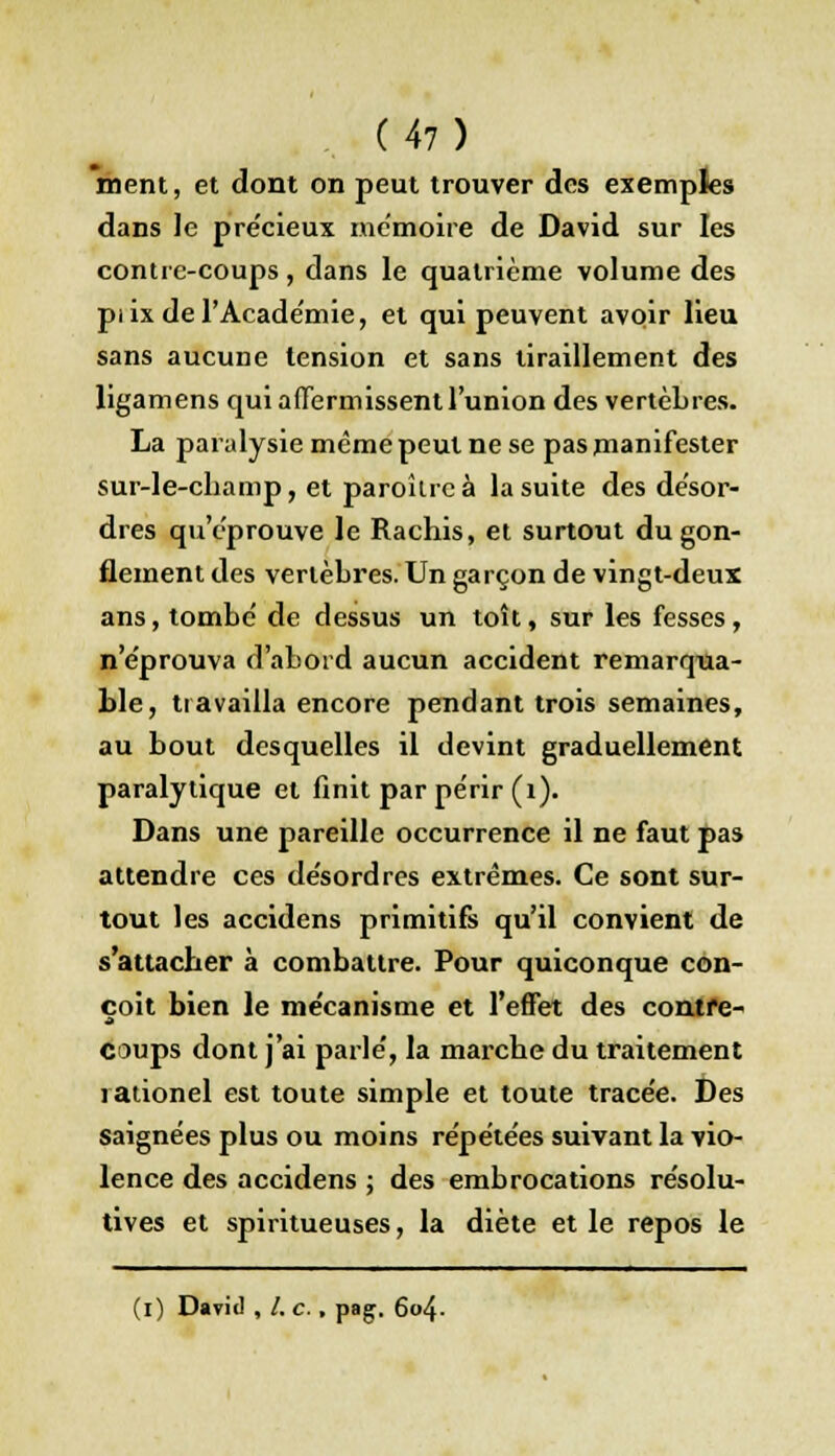 ment, et dont on peut trouver des exemples dans Je pre'cieux mémoire de David sur les contre-coups, dans le quatrième volume des pi ix de l'Académie, et qui peuvent avoir lieu sans aucune tension et sans tiraillement des ligamens qui affermissent l'union des vertèbres. La paralysie même peut ne se pas manifester sur-le-champ, et paroîlrcà la suite des désor- dres qu'éprouve le Rachis, et surtout du gon- flement des vertèbres. Un garçon de vingt-deux ans, tombé de dessus un toît, sur les fesses, n'éprouva d'abord aucun accident remarqua- ble, travailla encore pendant trois semaines, au bout desquelles il devint graduellement paralytique et finit par périr (1). Dans une pareille occurrence il ne faut pas attendre ces désordres extrêmes. Ce sont sur- tout les accidens primitifs qu'il convient de s'attacher à combattre. Pour quiconque con- çoit bien le mécanisme et l'effet des contre- coups dont j'ai parlé, la marche du traitement rationel est toute simple et toute tracée. Des saignées plus ou moins répétées suivant la vio- lence des accidens ; des embrocations résolu- tives et spiritueuses, la diète et le repos le