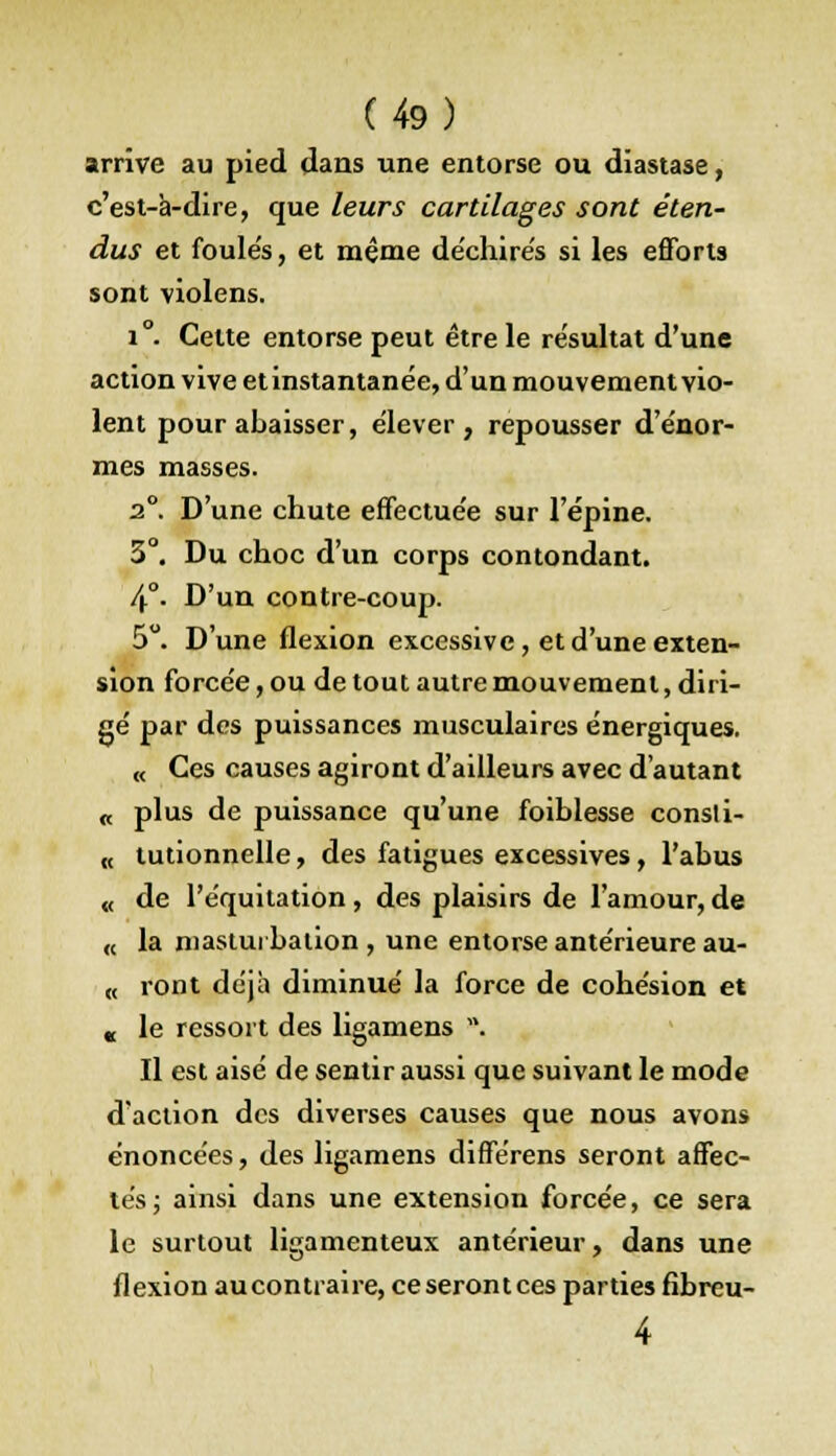 arrive au pied dans une entorse ou diastase, c'est-à-dire, que leurs cartilages sont éten- dus et foule's, et même de'chire's si les efforts sont violens. i°. Cette entorse peut être le résultat d'une action vive et instantanée, d'un mouvement vio- lent pour abaisser, élever, repousser d'énor- mes masses. 2°. D'une chute effectuée sur l'épine. 3°. Du choc d'un corps contondant. 4°. D'un contre-coup. 5°. D'une flexion excessive , et d'une exten- sion forcée, ou de tout autre mouvement, diri- gé par des puissances musculaires énergiques. « Ces causes agiront d'ailleurs avec d'autant « plus de puissance qu'une foiblesse consli- « tutionnelle, des fatigues excessives, l'abus « de l'équitation, des plaisirs de l'amour, de « la masturbation, une entorse antérieure au- « ront déjà diminué la force de cohésion et « le ressort des ligamens *• Il est aisé de sentir aussi que suivant le mode d'action des diverses causes que nous avons énoncées, des ligamens différens seront affec- tés ; ainsi dans une extension forcée, ce sera le surtout ligamenteux antérieur, dans une flexion aucontiaire, ce seront ces parties fibreu-