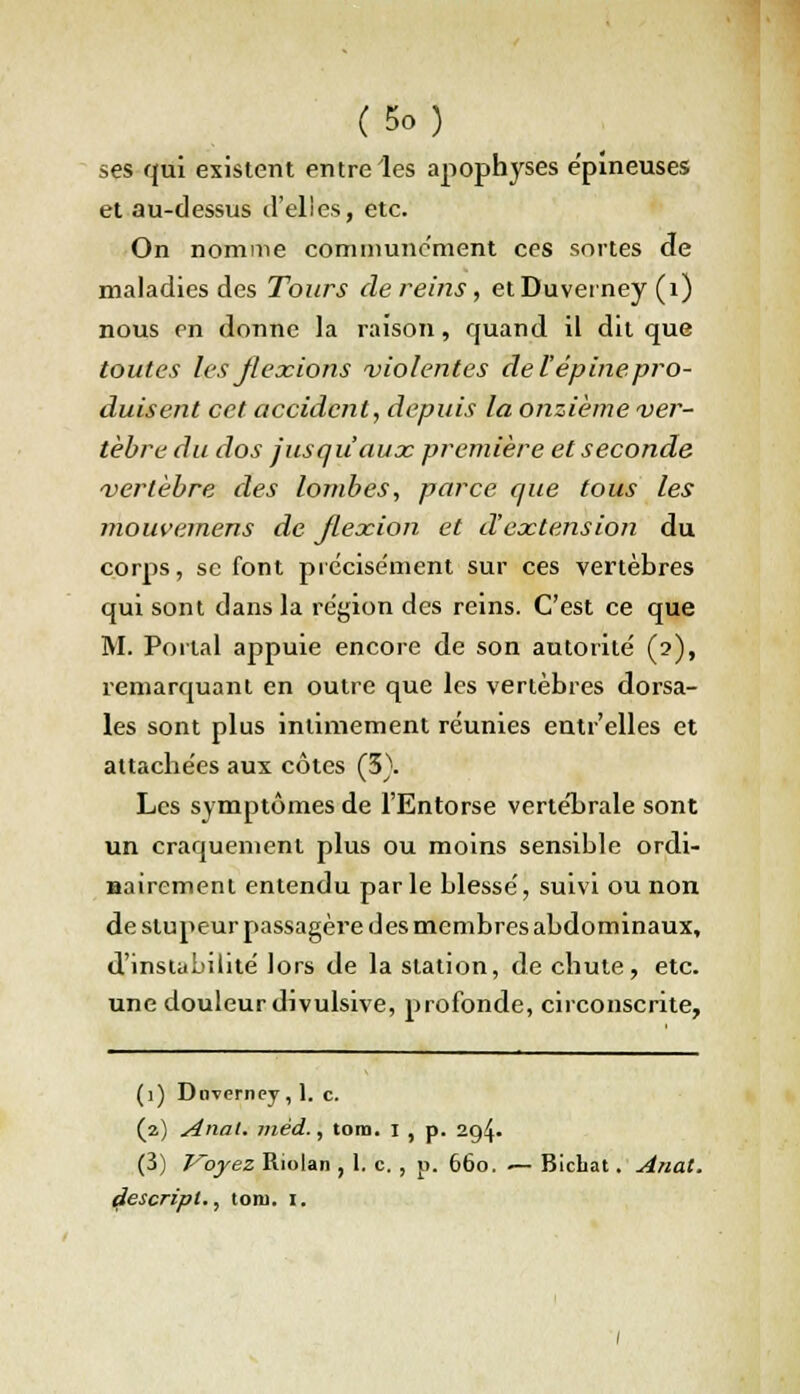 ses qui existent entre les apophyses épineuses et au-dessus d'elles, etc. On nomme communément ces sortes de maladies des Tours de reins, etDuveiney (1) nous en donne la raison, quand il dit que toutes les flexions violentes de l'épine pro- duisent cet accident, depuis la onzième ver- tèbre du dos jusqu'aux première et seconde vertèbre des lombes, parce que tous les mouvemens de flexion et d'extension du corps, se font précisément sur ces vertèbres qui sont dans la région des reins. C'est ce que M. Portai appuie encore de son autorite' (2), remarquant en outre que les vertèbres dorsa- les sont plus intimement réunies entr'elles et attachées aux côtes (5). Les symptômes de l'Entorse vertébrale sont un craquement plus ou moins sensible ordi- nairement entendu parle blessé, suivi ou non de stupeur passagère des membres abdominaux, d'instabilité lors de la station, de chute, etc. une douleur divulsive, profonde, circonscrite, (1) Doverney , 1. c. (2) Anal, mèd., tom. 1 , p. 2g4- (3) J^oyez Riolan , 1. c. , p. 660. •— Bicbat. Anat. descript., tom. 1.