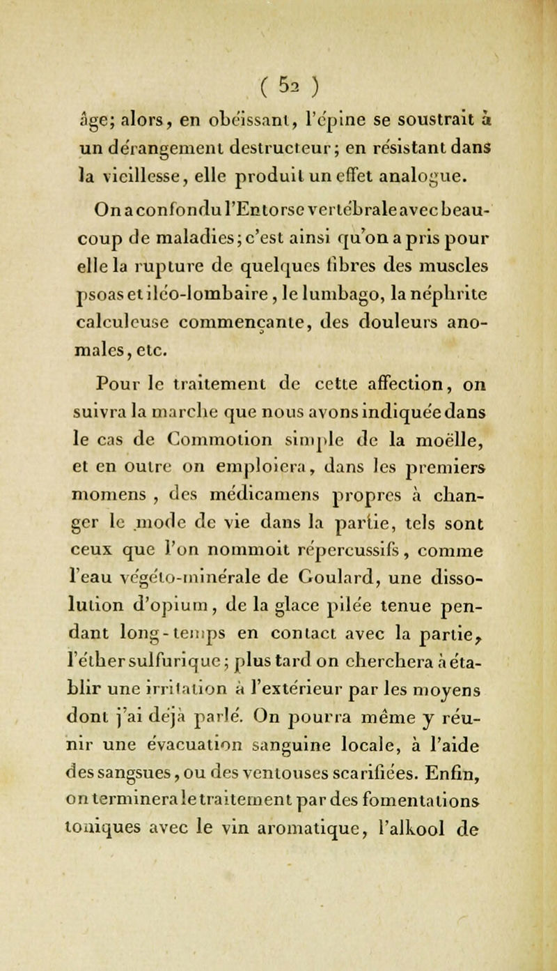 (9b ) âge; alors, en obéissant, l'épine se soustrait à un dérangement destructeur; en résistant dans la vieillesse, elle produit un effet analogue. On a confondu l'Entorse vertébrale avec beau- coup de maladies; c'est ainsi qu'on a pris pour elle la rupture de quelques fibres des muscles psoasetiléo-lombaire, le lumbago, la népbrite calculeuse commençante, des douleurs ano- males, etc. Pour le traitement de cette affection, on suivra la marebe que nous avons indiquée dans le cas de Commotion simple de la moelle, et en outre on emploiera, dans les premiers momens , des médicamens propres à chan- ger le mode de vie dans la partie, tels sont ceux que l'on nommoit répercussifs, comme l'eau végélo-ininérale de Goulard, une disso- lution d'opium, de la glace pilée tenue pen- dant long-temps en contact avec la partie^ l'étbersulfurique; plus tard on cherchera à éta- blir une irritation à l'extérieur par les moyens dont j'ai déjà parlé. On pourra même y réu- nir une évacuation sanguine locale, à l'aide des sangsues, ou des ventouses scarifiées. Enfin, on terminera le traitement par des fomenta lions toniques avec le vin aromatique, l'alkool de