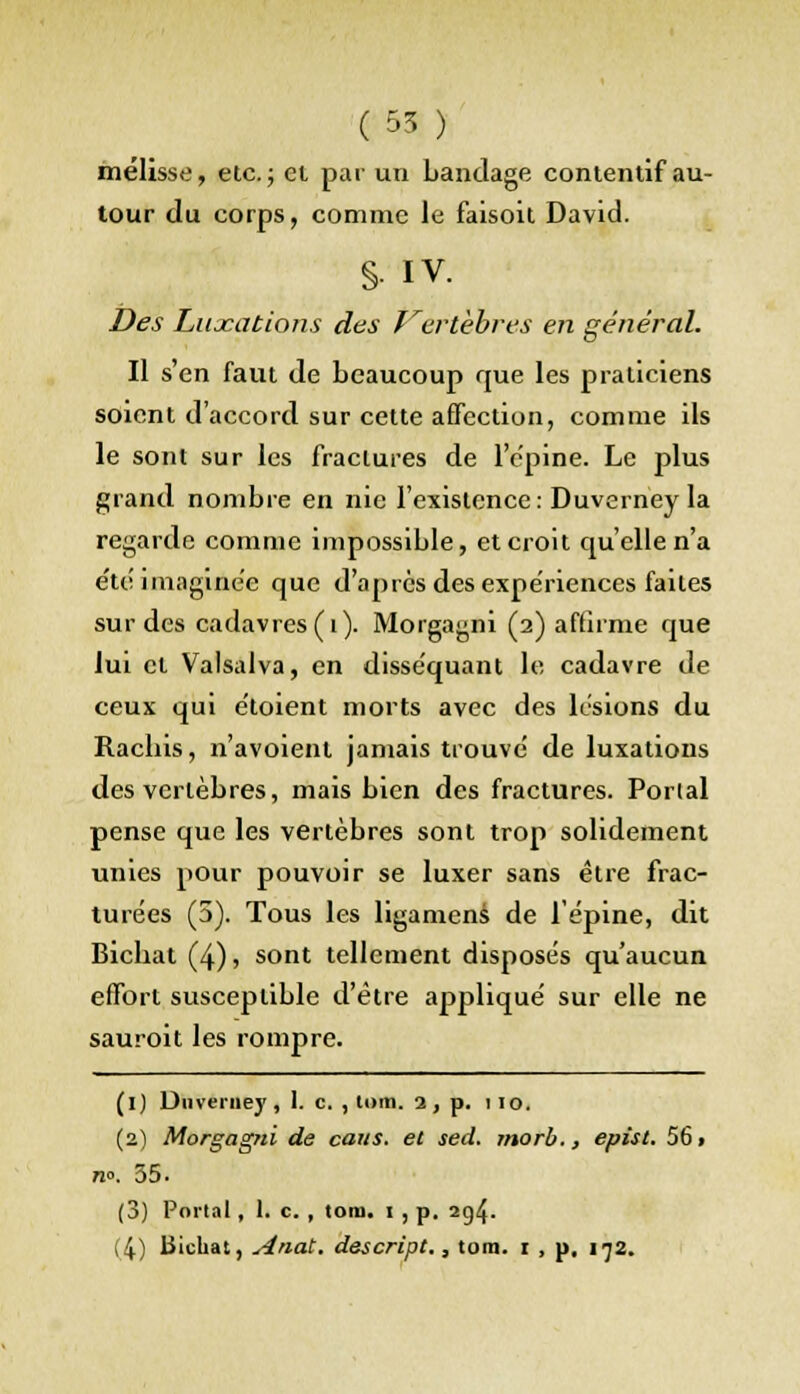 (55 ) mélisse, etc.; et par un bandage contentif au- tour du corps, comme le faisoit David. §• IV. Des Luxations des Vertèbres en général. Il s'en faut de beaucoup que les praticiens soient d'accord sur cette affection, comme ils le sont sur les fractures de l'épine. Le plus grand nombre en nie l'existence: Duverney la regarde comme impossible, et croit qu'elle n'a été imaginée que d'après des expériences faites sur des cadavres (i). Morgagni (2) affirme que lui cl Valsalva, en disséquant le cadavre de ceux qui étoient morts avec des lésions du Racbis, n'avoienl jamais trouvé de luxations des vertèbres, mais bien des fractures. Porial pense que les vertèbres sont trop solidement unies pour pouvoir se luxer sans être frac- turées (5). Tous les ligamens de l'épine, dit Bicbat (4), sont tellement disposés qu'aucun effort susceptible d'être appliqué sur elle ne sauroit les rompre. (1) Duverney, I. c. , tom. a, p. 110. (2) Morgagni de caus. et sed. morb., epist. 56» n°. 35. (3) Portai, 1. c. , tom. 1 , p. 2g4-
