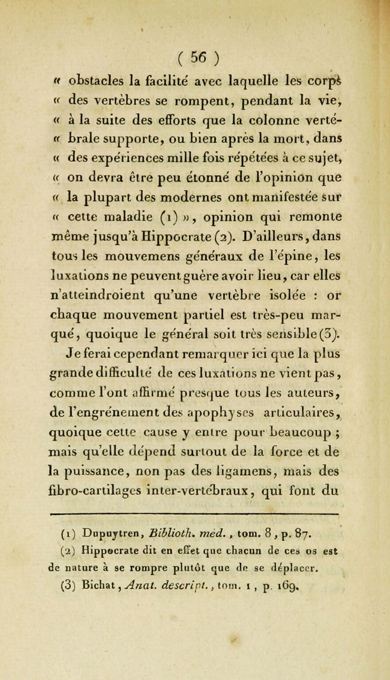 « obstacles la facilité avec laquelle les corps « des vertèbres se rompent, pendant la vie, « à la suite des efforts que la colonne verté- ff brale supporte, ou bien après la mort, dans « des expériences mille fois répétées à ce sujet, {< on devra être peu étonné de l'opinion que « la plupart des modernes ont manifestée sur « cette maladie (1) », opinion qui remonte même jusqu'àHippocrate (2). D'ailleurs,dans tous les mouvemens généraux de l'épine, les luxations ne peuvent guère avoir lieu, car elles n'atleindroient qu'une vertèbre isolée : or cbaque mouvement partiel est très-peu mar- qué, quoique le général soit très sensible(3). Je ferai cependant remarquer ici que la plus grande difficulté de ces luxations ne vient pas, comme l'ont affirmé presque tous les auteurs, de l'engréneinent des apophyses articulaires, quoique cette cause y entre pour beaucoup ; mais qu'elle dépend surtout de la force et de la puissance, non pas des ligamens, mais des fibro-cartilages inter-vertébraux, qui font du (1) Dnpuytren, Bibliolh. méd., tom. 8 , p. 87. (2) Hippocrate dit en effet que chacun de ce» os est de nature à se rompre plutôt que de se déplacer. (3) Bichat, Anat. descripi., tom. t , p. 169.