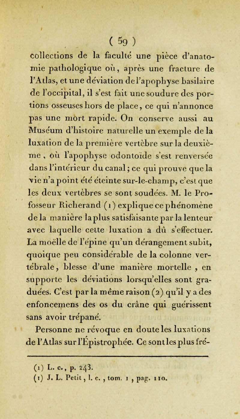 collections de la faculté une pièce d'anato- mie pathologique où, après une fracture de l'Atlas, et une de'viation de l'apophyse basilaire de l'occipital, il s'est fait une soudure des por- tions osseuses hors de place, ce qui n'annonce pas une mort rapide. On conserve aussi au Muse'um d'histoire naturelle un exemple delà luxation de la première vertèbre sur la deuxiè- me , où l'apophyse odontoïde s'est renversée dans l'intérieur du canal ; ce qui prouve que la ■vie n'a point e'te' éteinte sur-le-champ, c'est que les deux vertèbres se sont soudées. M. le Pro- fosseur Richerand (1) explique ce phénomène delà manière laplus satisfaisante par la lenteur avec laquelle celte luxation a dû s'effectuer. La moelle de l'épine qu'un dérangement subit, quoique peu considérable de la colonne ver- tébrale , blesse d'une manière mortelle , en supporte les déviations lorsqu'elles sont gra- duées. C'est par la même raison (2) qu'il y a des enfoncemens des os du crâne qui guérissent sans avoir trépané. Personne ne révoque en doute les luxations de l'Atlas sur l'Epistrophée. Ce sontles plus fré- (1) L. c., p. 243. (1) J. L. Petit, I. c. , tom. 1 , pap. 110.