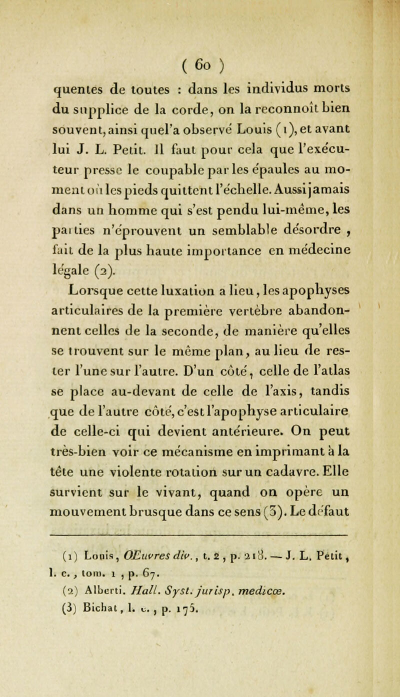 quentes de toutes : dans les individus morts du supplice de la corde, on la rcconnoît bien souvent,ainsi quel'a observe Louis (i), et avant lui J. L. Petit. Il faut pour cela que l'exécu- teur presse le coupable parles e'paules au mo- ment où les pieds quittent l'échelle. Aussijamais dans un homme qui s'est pendu lui-même, les pai lies n'éprouvent un semblable désordre , fait de la plus haute importance en médecine légale (2). Lorsque cette luxation a lieu, les apophyses articulaires de la première vertèbre abandon- nent celles de la seconde, de manière qu'elles se trouvent sur le même plan, au lieu de res- ter l'une sur l'autre. D'un côté, celle de l'atlas se place au-devant de celle de l'axis, tandis que de l'autre côté, c'est l'apophyse articulaire de celle-ci qui devient antérieure. On peut très-bien voir ce mécanisme en imprimant a la tête une violente rotation sur un cadavre. Elle survient sur le vivant, quand on opère un mouvement brusque dans ce sens (5). Le défaut (1) Louis, Œuvres die., t. 2 , p. 218. — J. L. Petit, 1. c. , loin. 1 , p. 67. (2) Alberti. Hall. Syst. jurisp. medtcœ.
