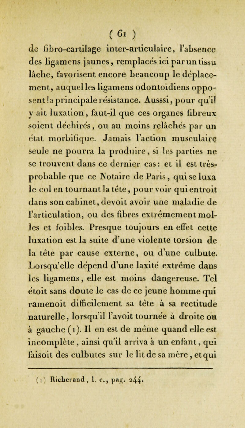 (Gi ) de fibro-cartilage inter-articulaire, l'absence des ligamens jaunes, remplaces ici par un tissu lâche, favorisent encore beaucoup le déplace- ment, auquel les ligamens odontoidiens oppo- sent !a principale résistance. Ausssi,pour qui! y ait luxation, faut-il que ces organes fibreux soient déchirés, ou au moins relâchés par un état morbiiique. Jamais l'action musculaire seule ne pourra la produire, si les parties ne se trouvent dans ce dernier cas: et il est très- probable que ce Notaire de Paris, qui se luxa le col en tournant la tête, pourvoir quientroit dans son cabinet, devoit avoir une maladie de l'articulation, ou des fibres extrêmement mol- les et foibles. Presque toujours en effet cette luxation est la suite d'une violente torsion de la tête par cause externe, ou d'une culbute. Lorsqu'elle dépend d'une laxité extrême dans les ligamens, elle est moins dangereuse. Tel étoit sans doute le cas de ce jeune homme qui rainenoit difficilement sa tête à sa rectitude naturelle, lorsqu'il l'avoil tournée à droite oh à gauche (1). Il en est de même quand elle est incomplète , ainsi qu'il arriva à un enfant, qui faisoit des culbutes sur le lit de sa mère, et qui
