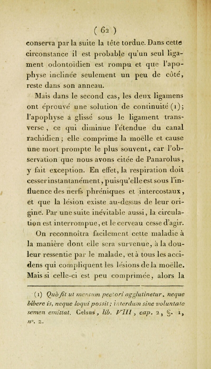 (Ga) conserva par la suite la lête tordue. Dans cette circonstance il est probable qu'un seul liga- ment odontoïdien est rompu et que l'apo- physe inclinée seulement un peu de cote', reste dans son anneau. Mais dans le second cas, les deux ligamens ont éprouve' une solution de continuité (t); l'apophyse à glissé sous le ligament trans- verse , ce qui diminue l'étendue du canal rachidien ; elle comprime la moelle et cause une mort prompte le plus souvent, car l'ob- servation que nous avons citée de Panarolus, y fait exception. En effet, la respiration doit cesser instantanément, puisqu'elle est sous l'in- fluence des nerfs phréniques et intercostaux, et que la lésion existe au-dessus de leur ori- gine. Par une suite inévitable aussi, la circula- tion est interrompue, et le cerveau cesse d'agir. On reconnoîtra facilement celte maladie à la manière dont elle sera survenue, à la dou- leur ressentie par le malade, et à tous les acci- dens qui compliquent les lésions de la moelle. Mais si celle-ci est peu comprimée, alors la (i) Qubfit ut me-itum pec'.oriagglutlnetur, neque hïbere is, neque loquipossit; intention sine volunlate semen emietat. Celsus , lib. Vlll, cap. i, §. i,