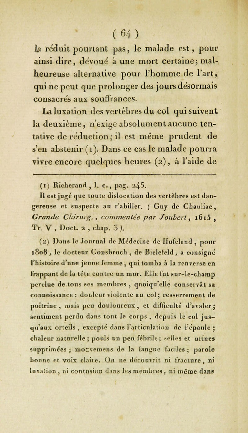 lu réduit pourtant pas, le malade est, pour ainsi dire, dévoue' à une mort certaine; mal- heureuse alternative pour l'homme de l'art, qui ne peut que prolonger des jours désormais consacrés aux souffrances. La luxation des vertèbres du col qui suivent la deuxième, n'exige absolument aucune ten- tative de réduction; il est même prudent de s'en abstenir (1). Dans ce cas le malade pourra vivre encore quelques heures (2), à l'aide de (1) Richcrand , 1. c., pag. ifô. Il est jugé que tonte dislocation des vertèbres est dan- gereuse et suspecte au r'abillcr. ( Guy de Chauliac, Grande Chirurg. , commentée par Jouberl, 1615 , Tr. V , Doct. a , chap. 3 ). (2) Dans le Journal de Médecine de Hufeland , pour 1R08, le docteur Consbruch , de Bielefeld , a consigne l'histoire d'nne jeune femme , qui tomba à la renverse en frappant de la tète contre un mur. Elle fut sur-le-champ perdue de.tous ses membres , qnoiqn'elle conservât sa eonuoissance : douleur violente au col; resserrement de poitrine, mais peu douloureux, et difficulté d'avaler; sentiment perdu dans tout le corps , depuis le col jus- qu'aux orteils , excepté dans l'articulation He l'épaule ; chaleur naturelle; pouls un peu fébrile; selles et urines supprimées j roo-vemens de la langnu faciles ; parole bonne et voix claire. On ne découvrit ni fracture, ni luxation , ni contusion d3ns les membres, ni même dans