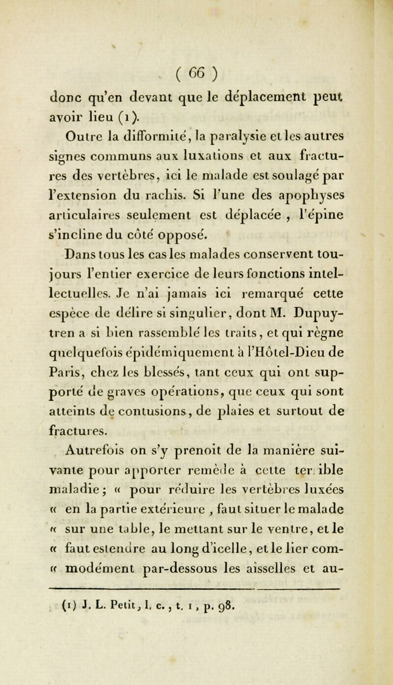 donc qu'en devant que Je déplacement peut avoir lieu (1). Outre la difformité, la paralysie elles autres signes communs aux luxations et aux fractu- res des vertèbres, ici le malade est soulagé par l'extension du rachis. Si l'une des apophyses articulaires seulement est déplacée , l'épine s'incline du côté opposé. Dans tous les cas les malades conservent tou- jours l'entier exercice de leurs fonctions intel- lectuelles. Je n'ai jamais ici remarqué cette espèce de délire si singulier, dont M. Dupuy- tren a si bien rassemblé les traits, et qui règne quelquefois épidemiquement à l'Hôtel-Dicu de Paris, chez les blessés, tant ceux qui ont sup- porté de graves opérations, que ceux qui sont atteints de contusions, de jduies et surtout de fractures. Autrefois on s'y prenoit de la manière sui- vante pour apporter remède à cette terible maladie; « pour réduire les vertèbres luxées « en la partie extérieure , faut situer le malade « sur une table, le mettant sur le ventre, elle « fautesleiuire au longd'icelle, et le lier com- (f modément par-dessous les aisselles et au- (i) J. L. Petit, 1, c., t. i, p. 98.
