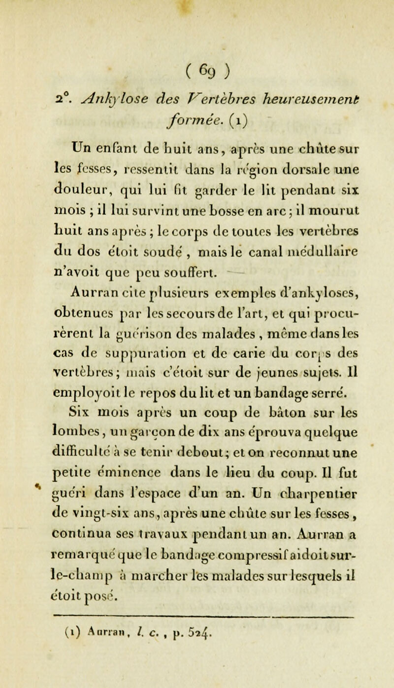 (%) 2°. Ankylose des Vertèbres heureusement formée. (1) Un enfant de huit ans, après une chute sur les fesses, ressentit dans la région dorsale une douleur, qui lui fit garder le lit pendant six mois ; il lui survint une bosse en arc ; il mourut huit ans après; le corps de toutes les vertèbres du dos e'loit soude', mais le canal médullaire n'avoit que peu souffert. Aurran cite plusieurs exemples d'ankyloses, obtenues par les secours de l'art, et qui procu- rèrent la guerison des malades , même clans les cas de suppuration et de carie du coq s des vertèbres; mais c'e.ioil sur de jeunes sujets. Il employoit le repos du lit et un bandage serre'. Six mois après un coup de bâton sur les lombes, un garçon de dix ans éprouva quelque difficulté à se tenir debout; et on reconnut une petite e'mincnce dans le lieu du coup. Il fut guéri dans l'espace d'un an. Un charpentier de vingt-six ans, après une chute sur les fesses, continua ses travaux pendant un an. Ajarran a remarquéque le bandage compressifaidoitsur- le-champ à marcher les malades sur lesquels il t'toit posé. (i) Annan, /. c. , p. 5^4-