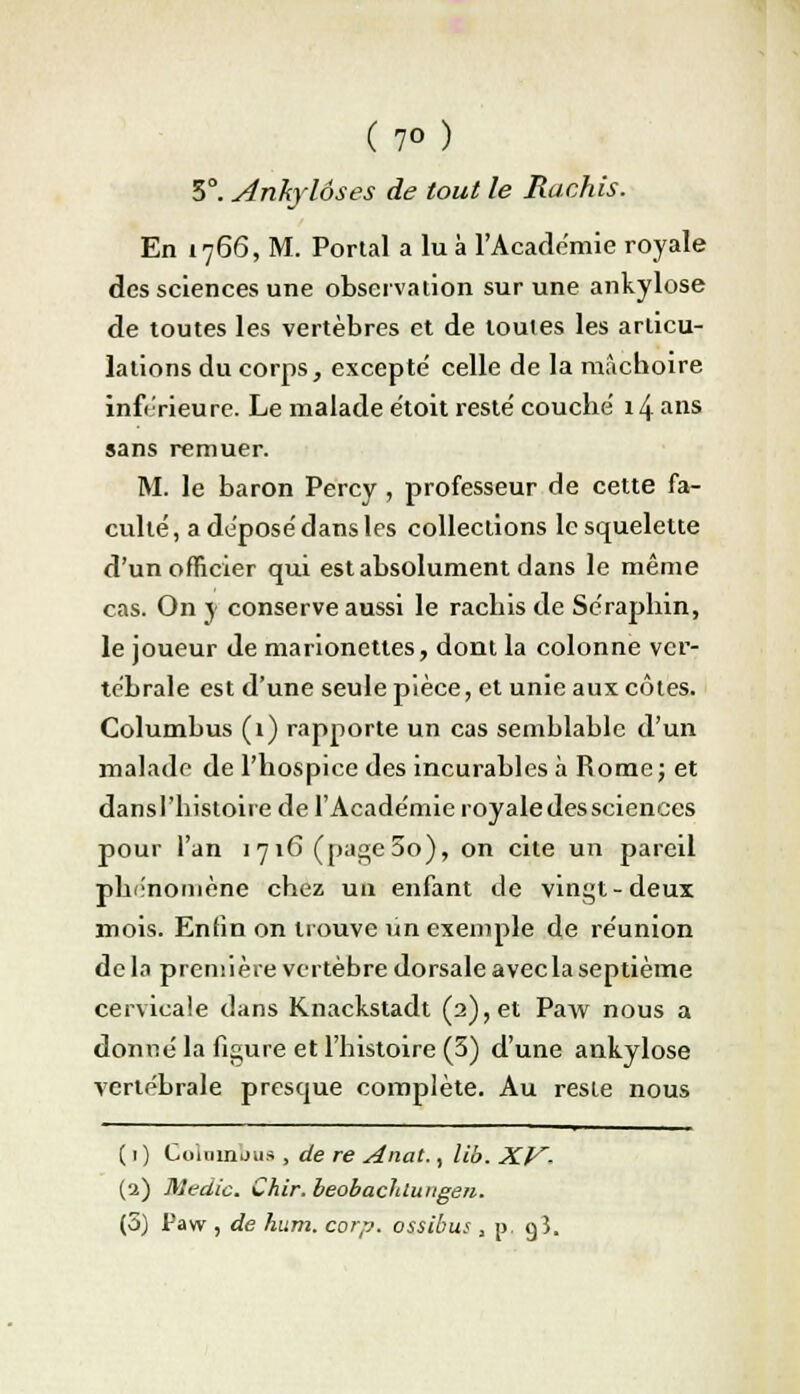 (?o) 5°. Ankylôses de tout le Hachis. En 1766, M. Portai a lu à L'Académie royale des sciences une observation sur une ankylose de toutes les vertèbres et de toutes les articu- lations du corps, excepté celle de la mâchoire inférieure. Le malade étoit resté couché 14 ans sans remuer. M. le baron Percy , professeur de cette fa- culté, a déposé dans les collections le squelette d'un officier qui est absolument dans le même cas. On y conserve aussi le rachis de Séraphin, le joueur de marionettes, dont la colonne ver- tébrale est d'une seule pièce, et unie aux côtes. Columbus (1) rapporte un cas semblable d'un malade de l'hospice des incurables à Rome; et dansl'histoire de l'Académie royale des sciences pour l'an 1716 (page5o), on cite un pareil phénomène chez un enfant de vingt-deux mois. Enfin on trouve un exemple de réunion delà première vertèbre dorsale avec la septième cervicale dans Knackstadt (2), et Paw nous a donné la figure et l'histoire (5) d'une ankylose vertébrale presque complète. Au reste nous ( 1 ) Gommons , de re Anat., li'o. XV- (2) Medic. Chir. beobaclduugen.