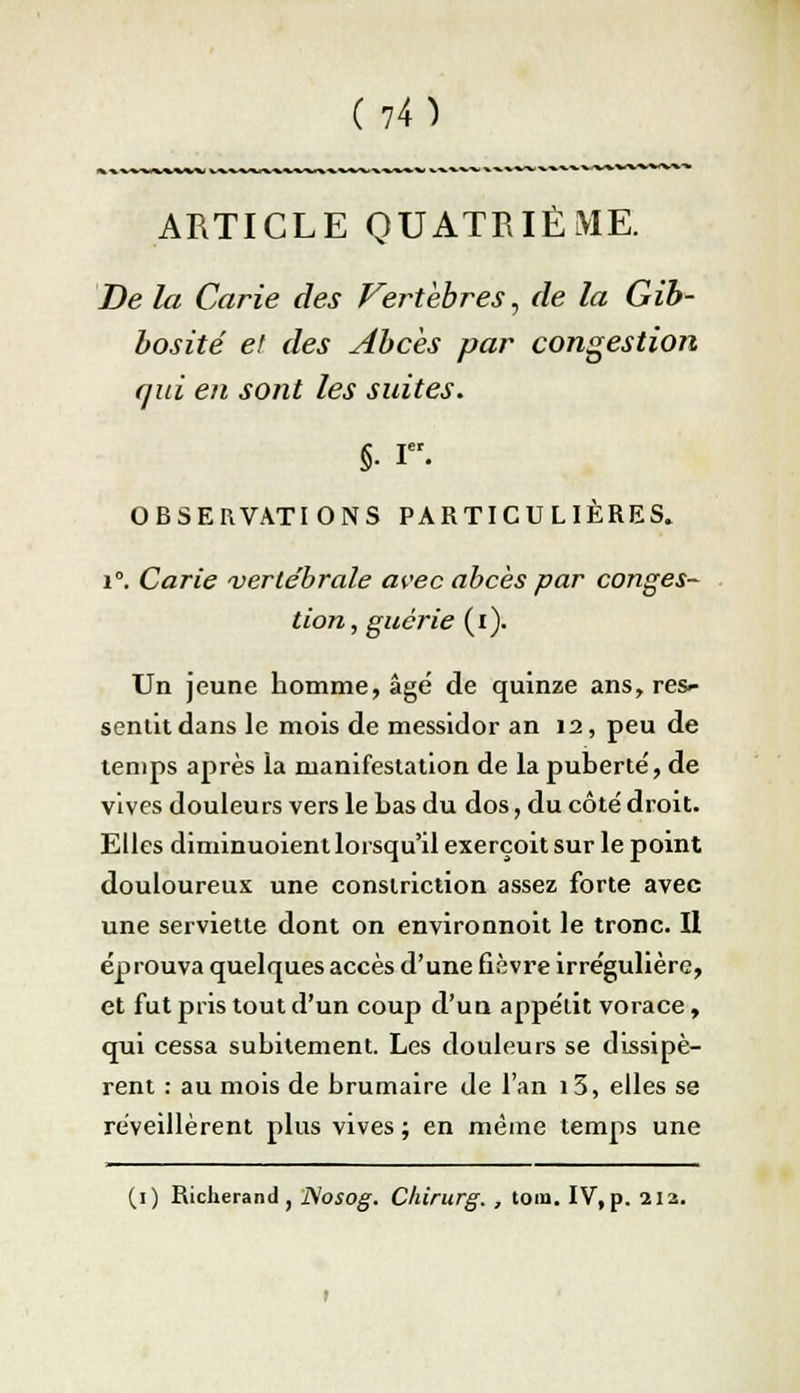 ARTICLE QUATRIÈME. De la Carie des Vertèbres, de la Gib- bosité et des Abcès par congestion qui en sont les suites. §■ Ier. OBSERVATIONS PARTICULIÈRES. i°. Carie vertébrale avec abcès par conges- tion, guérie (i). Un jeune homme, âgé de quinze ans, res- sentit dans le mois de messidor an 12, peu de temps après la manifestation de la puberté, de vives douleurs vers le bas du dos, du côté droit. Elles diminuoient lorsqu'il exerçoit sur le point douloureux une constriction assez forte avec une serviette dont on environnoit le tronc. Il éprouva quelques accès d'une fièvre irrégulière, et fut pris tout d'un coup d'un appétit vorace, qui cessa subitement. Les douleurs se dissipè- rent : au mois de brumaire de l'an i5, elles se réveillèrent plus vives ; en même temps une (1) Richerand , Nosog. Ckirurg. , tom. IV, p. 212.