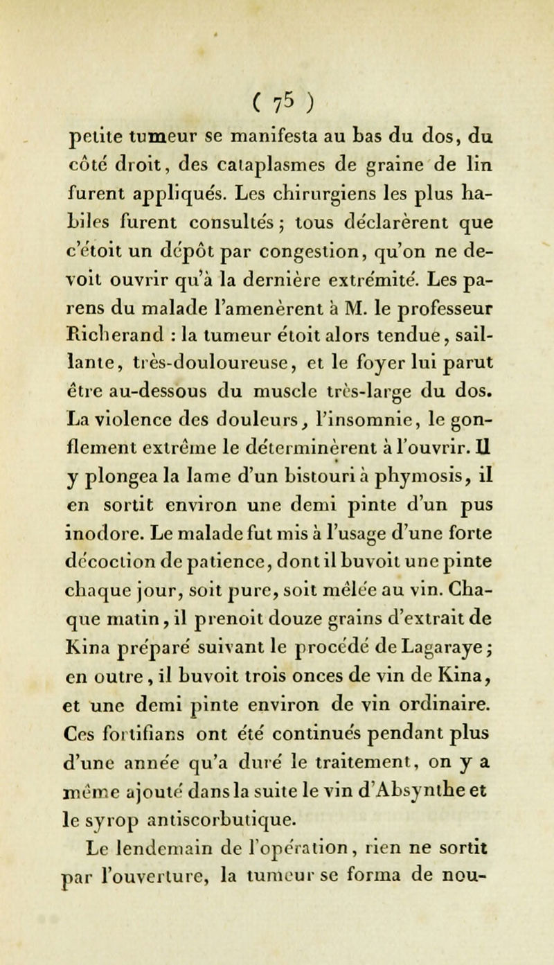 petite tumeur se manifesta au bas du dos, du côte droit, des cataplasmes de graine de lin furent applique's. Les chirurgiens les plus ha- Liles furent consultés ; tous de'clarèrent que c'étoit un dépôt par congestion, qu'on ne de- voit ouvrir qu'à la dernière extrémité. Les pa- rens du malade l'amenèrent à M. le professeur Richerand : la tumeur étoit alors tendue, sail- lante, très-douloureuse, et le foyer lui parut être au-dessous du muscle très-large du dos. La violence des douleurs, l'insomnie, le gon- flement extrême le déterminèrent à l'ouvrir. U y plongea la lame d'un bistouri à phymosis, il en sortit environ une demi pinte d'un pus inodore. Le malade fut mis à l'usage d'une forte décoction de patience, dont il buvoit une pinte chaque jour, soit pure, soit mêlée au vin. Cha- que matin, il prenoit douze grains d'extrait de Kina préparé suivant le procédé deLagaraye; en outre, il buvoit trois onces de vin de Kina, et une demi pinte environ de vin ordinaire. Ces foi lifians ont été continués pendant plus d'une année qu'a duré le traitement, on y a même ajouté dans la suite le vin d'Absynthe et le syrop antiscorbutique. Le lendemain de l'opération, rien ne sortit par l'ouverture, la tumeur se forma de nou-