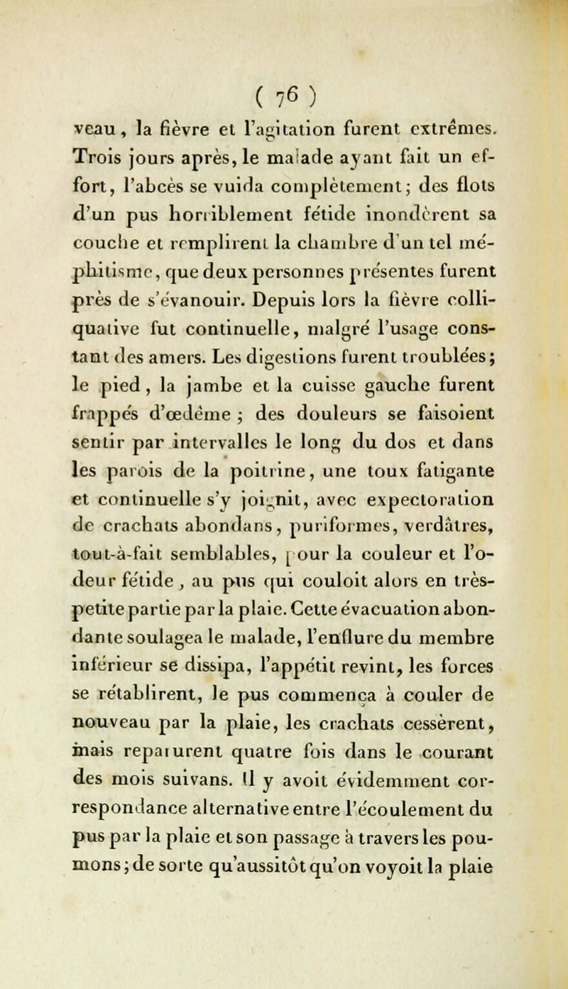 veau, la fièvre el l'agitation furent extrêmes. Trois jours après, le maiade ayant fait un ef- fort, l'abcès se vuida complètement; des flots d'un pus horriblement fétide inondèrent sa couche et remplirent la chambre d'un tel me- phitismc, que deux personnes présentes furent près de s'évanouir. Depuis lors la fièvre colli- quative fut continuelle, malgré l'usage cons- tant des amers. Les digestions furent troublées; le pied, la jambe et la cuisse gauche furent frappés d'œJème ; des douleurs se faisoient sentir par intervalles le long du dos et dans les parois de la poitrine, une toux fatigante et continuelle s'y joignit, avec expectoration de crachats abondans, puriformes, verdâtres, tout-à-fait semblables, [ our la couleur et l'o- deur fétide , au pus qui couloit alors en très- petite partie par la plaie. Cette évacuation abon- dante soulagea le malade, l'enflure du membre inférieur se dissipa, l'appétit revint, les forces se rétablirent, le pus commença à couler de nouveau par la plaie, les crachats cessèrent, inais reparurent quatre fois dans le courant des mois suivans. Il y avoit évidemment cor- respondance alternative entre l'écoulement du pus par la plaie et son passage à travers les pou- mons ; de sorte qu'aussitôt qu'on voyoit la plaie