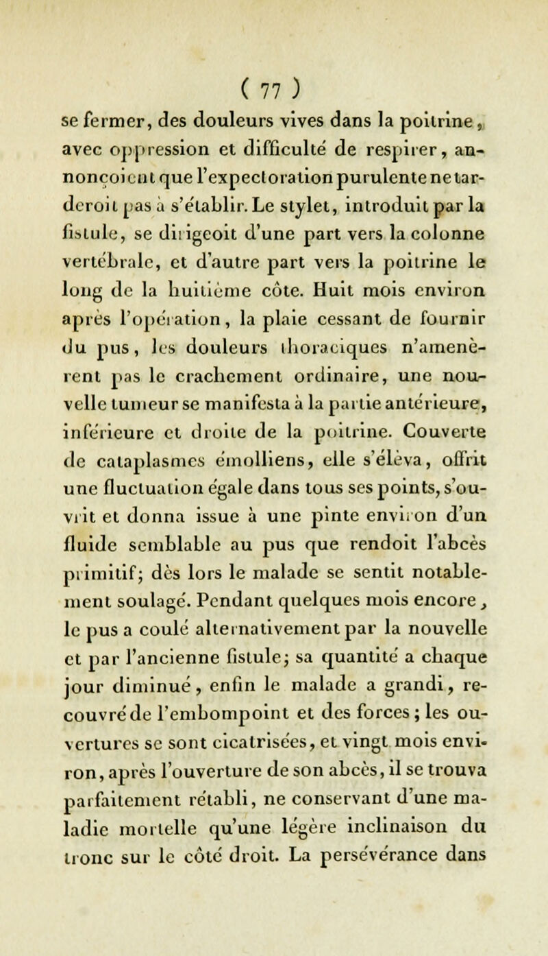 se fermer, des douleurs vives dans la poitrine, avec oppression et difficulté de respirer, an- nonçoiciit que l'expectoration purulente ne tar- deroil pas à s'établir. Le stylet, introduit par la fistule, se dirigeoit d'une part vers la colonne vertébrale, et d'autre part vers la poitrine le long de la huitième côte. Huit mois environ après l'opération, la plaie cessant de fournir du pus, les douleurs tboraciques n'amenè- rent pas le crachement ordinaire, une nou- velle tumeur se manifesta à la partie antérieure, inférieure et droite de la poitrine. Couverte de cataplasmes émolliens, elle s'éleva, offrit une fluctuation égale dans tous ses points, s'ou- vrit et donna issue à une pinte environ d'un fluide semblable au pus que rendoit l'abcès primitif; dès lors le malade se sentit notable- ment soulagé. Pendant quelques mois encore, le pus a coulé alternativement par la nouvelle et par l'ancienne fistule; sa quantité a chaque jour diminué, enfin le malade a grandi, re- couvré de l'embompoint et des forces; les ou- vertures se sont cicatrisées, et vingt mois envi- ron, après l'ouverture de son abcès, il se trouva parfaitement rétabli, ne conservant d'une ma- ladie mortelle qu'une légère inclinaison du tronc sur le côté droit. La persévérance dans