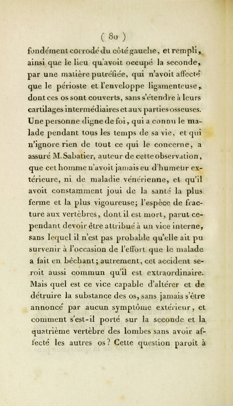 (So) fondement coi rode du côte'gauche, et rempli» ainsi que le lieu quavoit occupé la seconde, par une matière putréfiée, qui n'avoit affecte que le périoste et l'enveloppe ligamenteuse, dont ces os sont couverts, sans s'étendre à leurs cartilages intermédiaires et aux parties osseuses. Une personne digne de foi, qui a connu le ma- lade pendant tous les temps de sa vie, et qui n'ignore rien de tout ce qui le concerne, a assuré M.Sabatier, auteur de celte observation, que cet homme n'avoit jamais eu d'humeur ex- térieure, ni de maladie vénérienne, et qu'il avoit constamment joui de la santé la plus ferme et la plus vigoureuse; l'espèce de frac- ture aux vertèbres, dont il est mort, parut ce- pendant devoir être attribué à un vice interne, sans lequel il n'est pas probable qu'elle ait pu survenir à l'occasion de l'effort que le malade a fait en bêchant; autrement, cet accident se- roit aussi commun qu'il est extraordinaire. Mais quel est ce vice capable d'altérer et de détruire la substance des os, sans jamais s'être annoncé par aucun symptôme extérieur, et comment s'est-il porté sur la seconde et la quatrième vertèbre des lombes sans avoir af- fecté les autres os? Cette question paroit à