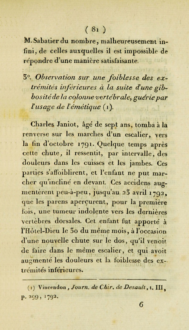 (8, ) M.Sabatierdu nombre, malbeureusement in- fini, de celles auxquelles il est impossible de repondre d'une manière satisfaisante. 3°. Observation sur une foiblesse des ex- trémités inférieures à la suite dune gib- bosilédela colonne vertébrale, guérie par l'usage de l'émétique (1). Charles Janiot, âgé de sept ans, tomba à la renverse sur les marches d'un escalier, vers la fin d'octobre 1791. Quelque temps après celte chute, il ressentit, par intervalle, des douleurs dans les cuisses et les jambes. Ces parties s'affoiblirent, et l'enfant ne put mar- cher qu'incline' en devant. Ces accidens aug- mentèrent peu-à-peu, jusqu'au 23 avril 1792, que les païens aperçurent, pour la première fois, une tumeur indolente vers les dernières vertèbres dorsales. Cet enfant fut apporte' à l'Hôlel-Dieu le 3o du même mois, à l'occasion d'une nouvelle chute sur le dos, qu'il venoif de faire dans le même escalier, et qui avoit augmenté les douleurs et la foiblesse des ex- trémité^ inférieures. ( 1 ) Vincendon , Journ. de C/iir. de Desault, t. III, p. 299. '792- 6