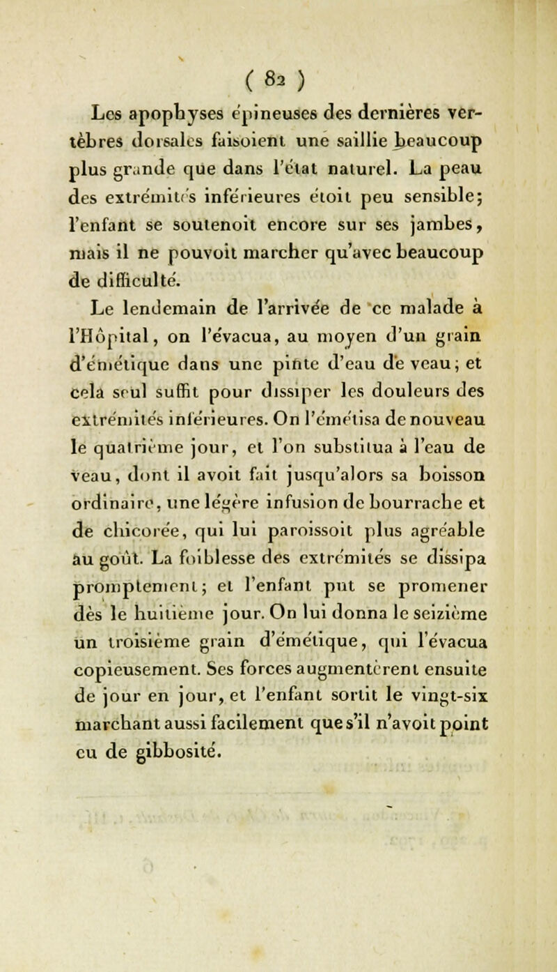 Les apophyses épineuses des dernières ver- tèbres dorsales faisoient une saillie heaucoup plus grande que dans l'état naturel. La peau des extrémités inférieures étoit peu sensible; l'enfant se souienoit encore sur ses jambes, ruais il ne pouvoit marcher qu'avec beaucoup de difficulté. Le lendemain de l'arrivée de ce malade à l'Hôpital, on l'évacua, au moyen d'un grain d'éniétique dans une pinte d'eau dé veau; et cela seul suffit pour dissiper les douleurs des extrémités inférieures. On l'émétisa de nouveau le quatrième jour, et l'on substitua à l'eau de veau, dont il avoit fait jusqu'alors sa boisson ordinaire, une légère infusion de bourrache et de chicorée, qui lui paroissoit plus agréable au goût. La foiblesse des extrémités se dissipa promptemeni; et l'enfant put se promener dès le huitième jour. On lui donna le seizième un troisième grain d'émélique, qui l'évacua copieusement. Ses forces augmentèrent ensuite de jour en jour, et l'enfant sortit le vingt-six marchant aussi facilement que s'il n'avoit point eu de gibbosité.