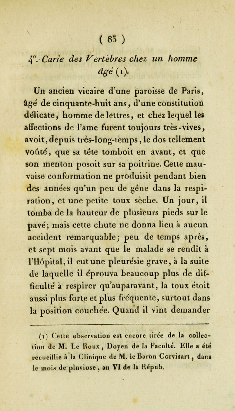 4°. Carie des Vertèbres chez un homme dgé(x). Un ancien vicaire d'une paroisse de Paris, âge' de cinquante-huit ans, d'une constitution délicate, homme de lettres, et chez lequel les affections de l'ame furent toujours très-vives, avoit,depuis très-long-iemps, le dos tellement voûte', que sa tête tomboit en avant, et que son menton posoit sur sa poitrine. Cette mau- vaise conformation ne produisit pendant bien des années qu'un peu de gêne dans la respi- ration, et une petite toux sèche. Un jour, il tomba de la hauteur de plusieurs pieds sur le pavé; mais cette chute ne donna lieu à aucun accident remarquable; peu de temps après, et sept mois avant que le malade se rendît à l'Hôpital, il eut une pleurésie grave, à la suite de laquelle il éprouva beaucoup plus de dif- ficulté à respirer qu'auparavant, la toux étoit aussi plus forte et plus fréquente, surtout dans la position couchée. Quand il vint demander (i) Celle observation est encore lirc'e de la collec- tion de M. Le Houx , Doyen de la Faculté. Elle a été recueillie à la Clinique de M. le Baron Coi vison, dan» le mois de pluviôse , an VI de la Répub.