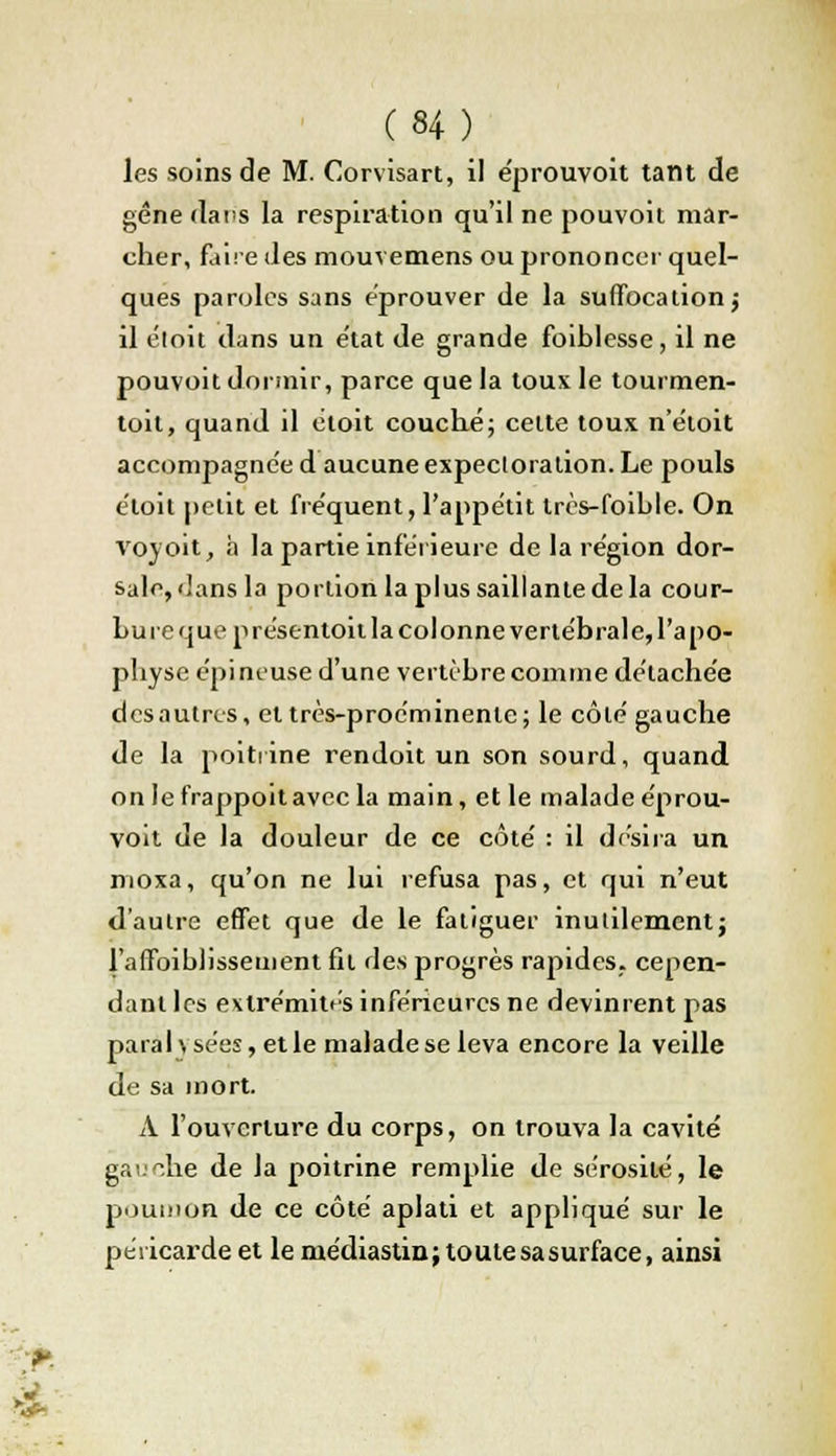 les soins de M. Corvisart, il éprouvoit tant de gêne dans la respiration qu'il ne pouvoit mar- cher, faire des mouvemens ou prononcer quel- ques paroles sans éprouver de la suffocation j il ëloit dans un état de grande foiblesse, il ne pouvoit dormir, parce que la toux le tourmen- toit, quand il doit couché; celte toux n'étoit accompagnée d aucune expectoration. Le pouls étoit petit et fréquent, l'appétit très-foihle. On voyoit, h la partie inférieure de la région dor- sale, dans la portion la plus saillante de la cour- bure que présentoit la colonne vertébrale, l'apo- physe épineuse d'une vertèbre comme détachée desautres, et très-proéminente; le côlé gauche de la poitrine rendoit un son sourd, quand on lefrappoitavecla main, et le malade éprou- voit de la douleur de ce côté : il désira un nioxa, qu'on ne lui refusa pas, et qui n'eut d'autre effet que de le fatiguer inutilement} l'affaiblissement fil des progrès rapides, cepen- dant les extrémités inférieures ne devinrent pas parai \ sées, et le malade se leva encore la veille de sa mort. A l'ouverture du corps, on trouva la cavité gauche de la poitrine remplie de sérosité, le poumon de ce côté aplati et appliqué sur le péricarde et le rnédiastin; toute sa surface, ainsi
