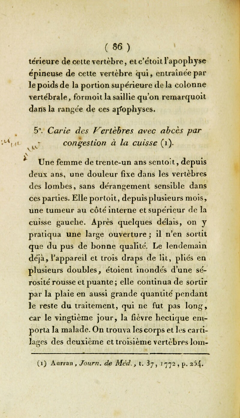 térieme de celte vertèbre, et c'étoit l'apophyse épineuse de cette vertèbre qui, entraînée par le poids de la portion supe'rieure de la colonne vertébrale, formoit la saillie qu'on remarquoit dans la rangée de ces arfophyses. 5°- Carie des Vertèbres avec abcès par ut i* » congestion à la cuisse (1). Une femme de trente-un ans sentoit, depuis deux ans, une douleur fixe dans les vertèbres des lombes, sans dérangement sensible dans ces parties. Elle portoit, depuis plusieurs mois, une tumeur au côté interne et supérieur de la cuisse gauebe. Après quelques délais, on y pratiqua une large ouverture ; il n'en sortit que du pus de bonne qualité. Le lendemain déjà, l'appareil et trois draps de lit, plies en plusieurs doubles, étoient inondés d'une sé- rosité rousse et puante ; elle continua de sortir par la plaie en aussi grande quantité pendant le reste du traitement, qui ne fut pas long, car le vingtième jour, la fièvre hectique em- porta la malade. On trouva les corps et les carti- lages des deuxième et troisième vertèbrps 16m- (i) Aurran , Journ. de Méd. , t. ij, j 772 , p. 254.