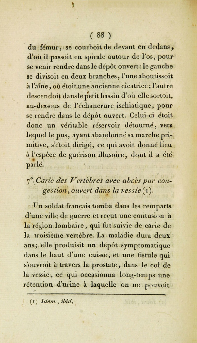 du fémur, se courboitde devant en dedans, d'où il passoit en spirale autour de l'os, pour se venir rendre dans le dépôt ouvert : le gauche se divisoit en deux branches, l'uneaboulissoit à l'aîne, où e'toit une ancienne cicatrice ; l'autre descendoit danslepetit bassin d'où elle sortoit, au-dessous de Péchancrure ischialique, pour se rendre dans le dépôt ouvert. Celui-ci étoit donc un ve'ritable réservoir détourné, vert lequel le pus, ayant abandonné sa marche pri- mitive, s'ctoit dirigé, ce qui avoit donné lieu à l'espèce de guérison illusoire, dont il a été parlé. 7*. Carie des Vertèbres avec abcès par con- gestion, ouvert dans la vessie (i). Un soldat français tomba dans les remparts d'une ville de guerre et reçut une contusion à la région lombaire, qui fut suivie de carie de la troisième vertèbre. La maladie dura deux ans; elle produisit un dépôt symptornatique dans le haut d'une cuisse, et une fistule qui s'ouvroit à travers la prostate, dans le col de la vessie, ce qui occasionna long-temps une rétention d'urine à laquelle on ne pouvoit