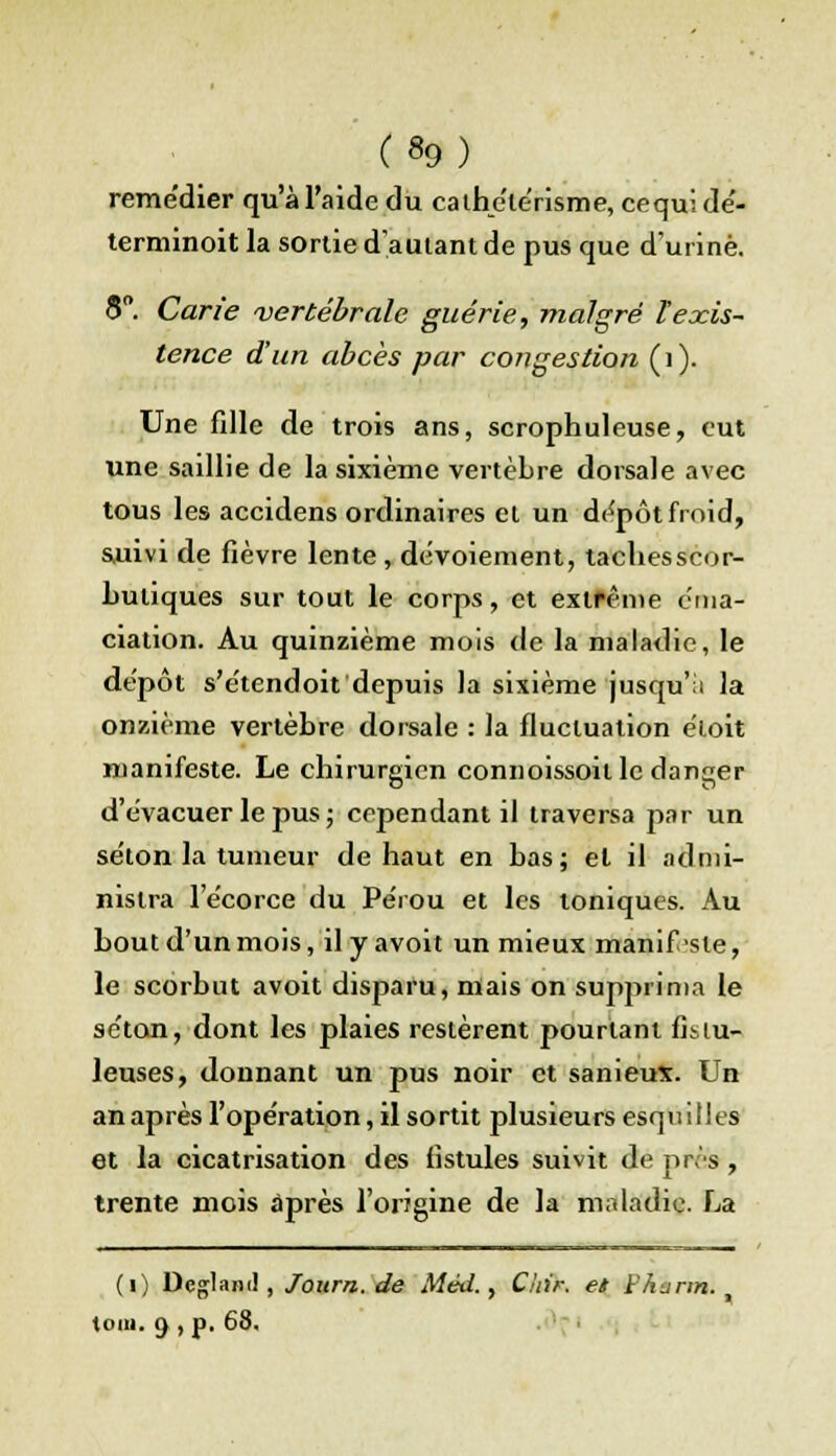remédier qu'à l'aide du cathélérisme, cequi dé- terminoit la sortie d'autant de pus que d'urine. S°. Carie vertébrale guérie, malgré l'exis- tence d'un abcès par congestion (i). Une fdle de trois ans, scrophuleuse, eut une saillie de la sixième vertèbre dorsale avec tous les accidens ordinaires et un dépôt froid, suivi de fièvre lente , dévoiement, tachesscor- buiiques sur tout le corps, et exlfême cma- ciation. Au quinzième mois de la maladie, le dépôt s'étendoit depuis la sixième jusqu'il la onzième vertèbre dorsale : la fluctuation èloit manifeste. Le chirurgien connoissoil le danger d'évacuer le pus ; cependant il traversa par un séton la tumeur de haut en bas; el il admi- nistra l'écorce du Pérou et les toniques. Au bout d'un mois, il y avoit un mieux manif-sle, le scorbut avoit disparu, mais on supprima le séton, dont les plaies restèrent pourtant fislu- leuses, donnant un pus noir et sanieux. Un an après l'opération, il sortit plusieurs esquilles et la cicatrisation des fistules suivit de près, trente mois après l'origine de la maladie. La (1) Dcglam!, Journ. de Méd., Chir. et FAunn. , toia. 9 , p. 68.