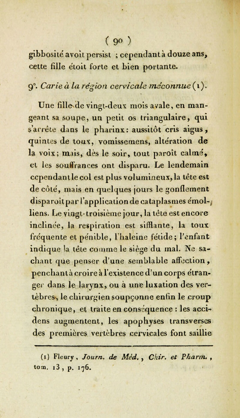 (9°) gibbosité avoit persist ; cependant à douze ans, cette fille ëloit forte et bien portante. g. Carie à la région cervicale méconnue ( 1 ). Une fillesde vingt-deux mois avale, en man- geant sa soupe, un petit os triangulaire, qui s'arrête dans le pharinx: aussitôt cris aigus, quintes de toux, vomissemens, alte'ration de la voix; mais, dès le soir, tout paroît calmé, et les souffrances ont disparu. Le lendemain ccpendantlecol est plus volumineux,la tête est de côte, mais en quelques jours le gonflement disparoîtpar l'application de cataplasmes émoi-, liens. Le vingt- troisième jour, la tête est encore inclinée, la respiration est sifflante, la toux fréquente et pénible, l'haleine fétide; l'enfant indique la tête comme le siège du mal. Ne sa- chant que penser d'une semblable affection, penchant à croire à l'existence d'un corps étran- ger dans le larynx, ou à une luxation des ver- tèbres-, le chirurgien soupçonne enfin le croup chronique, et traite en conséquence : les acci- dens augmentent, les apophyses transverses des premières vertèbres cervicales font saillie (i) Fleury , Journ. de Méd. , Chir. et Pharm. , tom, i3 , p. 176.