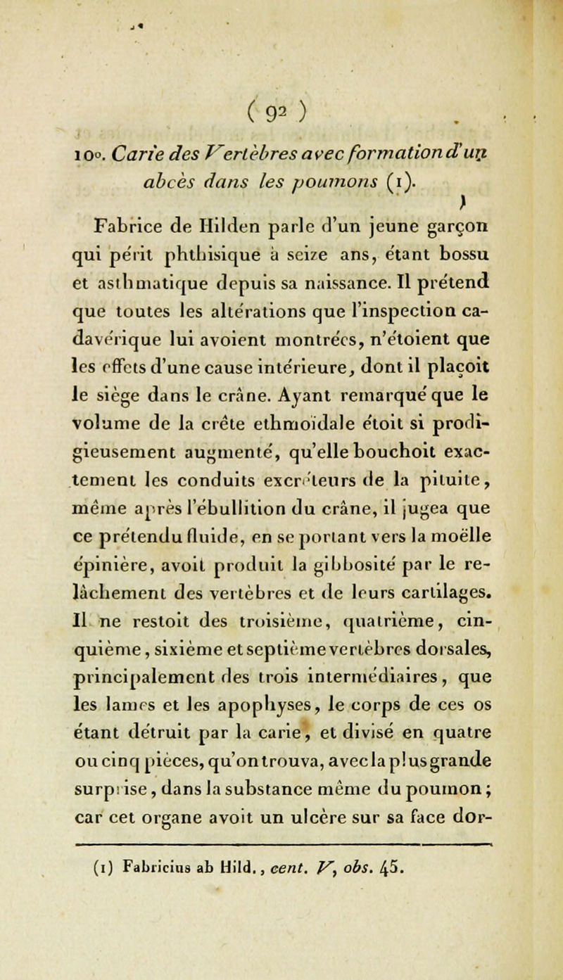 (90 io°. Carie des Vertèbresavec formation d'un abcès dans les poumons (i). Fabrice de Hilden parle d'un jeune garçon qui pe'iït phthisique à seize ans, étant bossu et asthmatique depuis sa naissance. Il pre'tend que toutes les altérations que l'inspection ca- davérique lui avoient montrées, n'étoient que les effets d'une cause intérieure, dont il plaçoit le siège dans le crâne. Ayant remarqué que le volume de la crête ethmoïdale étoit si prodi- gieusement augmenté, qu'elle bouchoit exac- tement les conduits excréteurs de la pituite, même après 1 ebullition du crâne, il jugea que ce prétendu fluide, en se portant vers la moelle épinière, avoit produit la gibbosité par le re- lâchement des vertèbres et de leurs cartilages. Il ne restoit des troisième, quatrième, cin- quième, sixième et septième vertèbres dorsales, principalement des trois intermédiaires, que les lames et les apophyses, le corps de ces os étant détruit par la carie, et divisé en quatre ou cinq pièces, qu'on trouva, avec la plus grande surprise, dans la substance même du poumon ; car cet organe avoit un ulcère sur sa face dor-