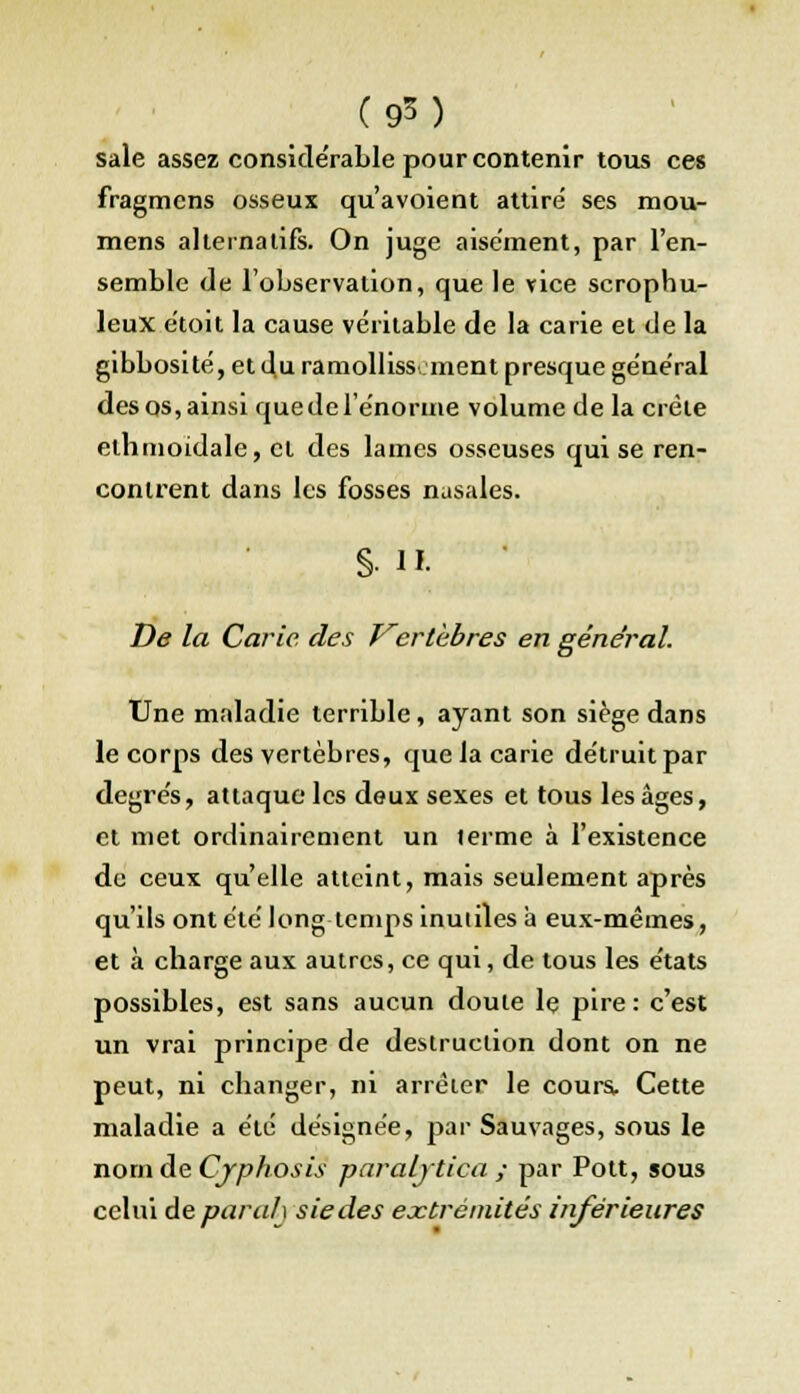 sale assez considérable pour contenir tous ces fragmens osseux qu'avoient attiré ses mou- mens alternatifs. On juge aisément, par l'en- semble de l'observation, que le vice scrophu- leux e'toit la cause véritable de la carie et de la gibbosité, et du ramolliss ment presque général des os, ainsi que de l'énorme volume de la créle elhmoidale, et des lames osseuses qui se ren- contrent dans les fosses nasales. §• II.  De la Carie des Vertèbres en général. Une maladie terrible, ayant son siège dans le corps des vertèbres, que la carie détruit par degrés, attaque les doux sexes et tous les âges, et met ordinairement un terme à l'existence de ceux qu'elle atteint, mais seulement après qu'ils ont été long temps inutiles à eux-mêmes, et à charge aux autres, ce qui, de tous les états possibles, est sans aucun doute le pire: c'est un vrai principe de destruction dont on ne peut, ni changer, ni arrêier le cours. Cette maladie a été désignée, par Sauvages, sous le nom de Cjphosis paraljtica ; par Pott, sous celui de par ah siècles extrémités inférieures