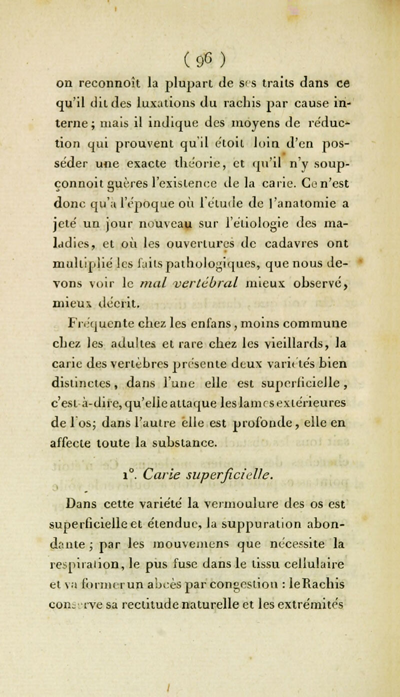 on reconnoît la plupart de ses traits dans ce qu'il dit des luxations du rachis par cause in- terne ; mais il indique des moyens de réduc- tion qui prouvent qu'il étoil loin d'en pos- séder une exacte théorie, et qu'il n'y soup- çonnoit guères l'existence delà carie. Ce n'est donc qu'a l'époque où l'étude de l'anatomie a jeté un jour nouveau sur l'étiologie des ma- ladies, et où les ouvertures de cadavres ont multiplie' les faits pathologiques, que nous de- vons voir le mal vertébral mieux observé, mieux décrit. Fréquente chez les enfans, moins commune chez les adultes et rare chez les vieillards, la carie des vertèbres présente deux variétés bien distinctes, dans l'une elle est superficielle, c'est à-dire, qu'elle attaque les lam es extérieures de 1 os; dans l'autre elle est profonde, elle en affecte toute la substance. i°. Carie superficielle. Dans cette variété la vermoulure des os est superficielle et étendue, la suppuration abon- dante ; par les mouvemens que nécessite la respiration, le pus fuse dans le tissu cellulaire et va formerup abcès par congestion : leRachis con. rve sa rectitude naturelle et les extrémités