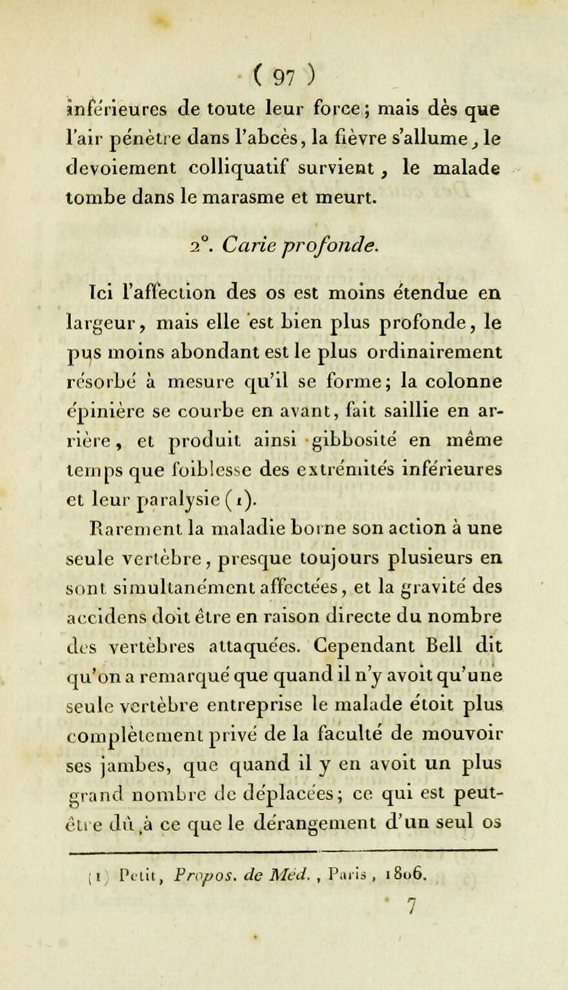 inférieures de toute leur force; mais dès que l'air pénètre dans l'abcès, la fièvre s'allume, le devoiement colliquatif survient, le malade tombe dans le marasme et meurt. 20. Carie profonde. Ici l'affection des os est moins e'tendue en largeur, mais elle est bien plus profonde, le pus moins abondant est le plus ordinairement résorbé à mesure qu'il se forme; la colonne épinière se courbe en avant, fait saillie en ar- rière , et produit ainsi gibbosité en même temps que foiblessc des extrémités inférieures et leur paralysie (i). Rarement la maladie borne son action à une seule vertèbre, presque toujours plusieurs en sont simultanément affectées, et la gravité des accidens doit être en raison directe du nombre des vertèbres attaquées. Cependant Bell dit qu'on a remarqué que quand il n'y avoit qu'une seule vertèbre entreprise le malade étoit plus complètement privé delà faculté de mouvoir ses jambes, que quand il y en avoit un plus grand nombre de déplacées; ce qui est peut- être dù,à ce que le dérangement d'un seul os ; i Petit, Propos, de Med. , Paris , 1806.