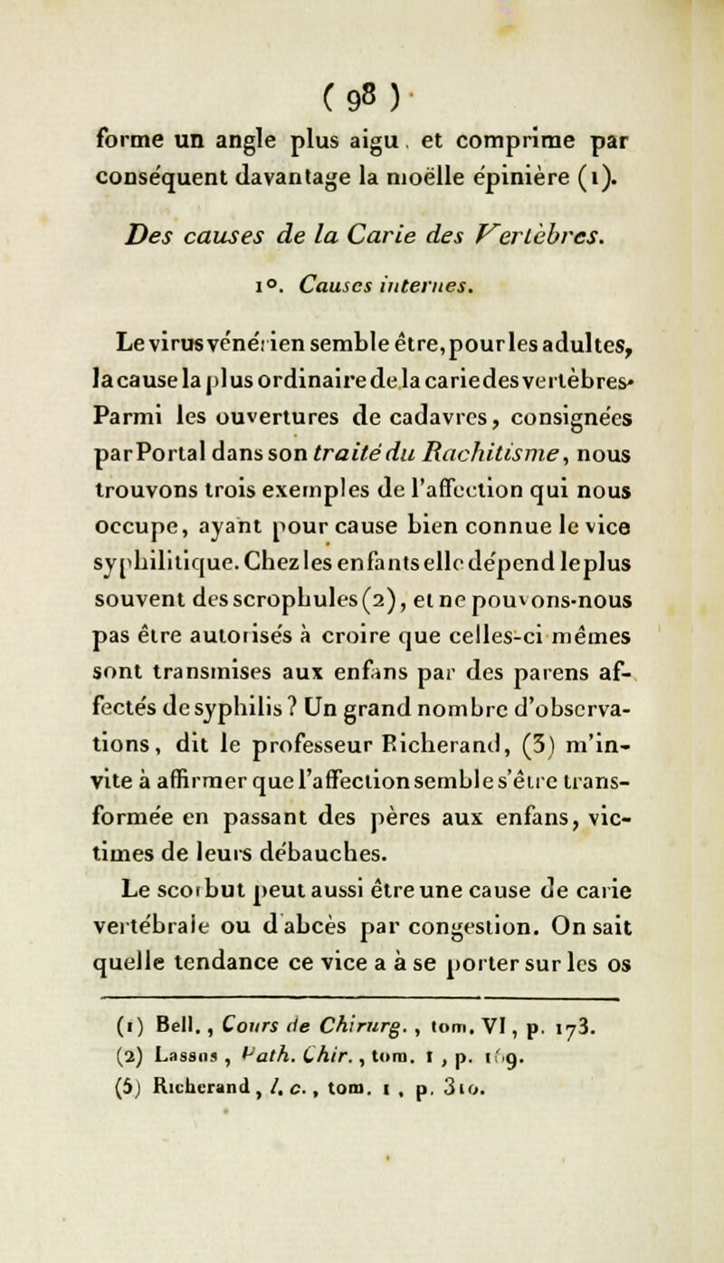 forme un angle plus aigu. et comprime par conséquent davantage la moelle ëpinière (i). Des causes de la Carie des Vertèbres. i°. Causes internes. Le virus vénérien semble être, pour les adultes, la cause la plus ordinaire de la cariedes vertèbres» Parmi les ouvertures de cadavres, consignées parPortal dans son traité du Rachitisme, nous trouvons trois exemples de l'affection qui nous occupe, ayant pour cause bien connue le vice syphilitique. Chez les enfants elle dépend le plus souvent desscropbules(2), et ne pouvons-nous pas être autorisés à croire que celles-ci mêmes sont transmises aux enfans par des parens af- fectés de syphilis? Un grand nombre d'observa- tions, dit le professeur Richerand, (3) m'in- vite à affirmer quel'affectionsembles'êire trans- formée en passant des pères aux enfans, vic- times de leurs débauches. Le scorbut peut aussi être une cause de carie vertébrale ou d abcès par congestion. On sait quelle tendance ce vice a à se porter sur les os (i) Bell. , Cours de Chirurg. , tom. VI, p. iy3. (2) Lassos , t^'ath. (,hir., tom. I , p. if.g. (5) Richcrand, /. c., tom. 1 , p. 3io.