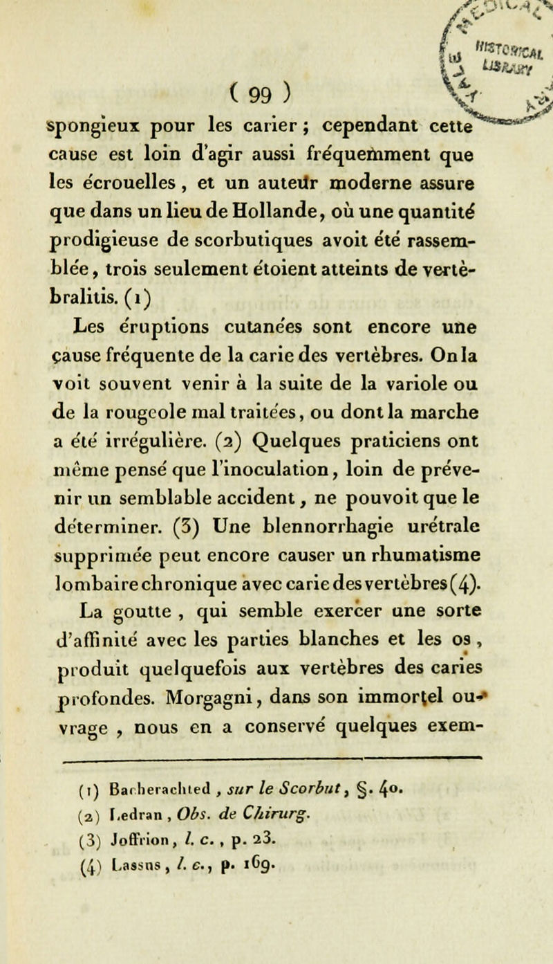 ( 99 ) Xf spongieux pour les carier ; cependant cette cause est loin d'agir aussi fréquemment que les e'crouelles, et un autevtr moderne assure que dans un lieu de Hollande, où une quantité prodigieuse de scorbutiques avoit été rassem- blée , trois seulement étoient atteints de vertè- bralitis. (1) Les éruptions cutanées sont encore une cause fréquente de la carie des vertèbres. On la voit souvent venir à la suite de la variole ou de la rougeole mal traitées, ou dont la marche a été irregulière. (2) Quelques praticiens ont même pensé que l'inoculation, loin de préve- nir un semblable accident, ne pouvoit que le déterminer. (3) Une blennorrhagie urétrale supprimée peut encore causer un rhumatisme lombaire ch ronique avec carie des vertèbres (4). La goutte , qui semble exercer une sorte d'affinité avec les parties blanches et les os , produit quelquefois aux vertèbres des caries profondes. Morgagni, dans son immortel ou* vrage , nous en a conservé quelques exem- (1) Badieraclited , sur le Scorbut, §. 4°- (a) F.edran , Obs. de Chirurg. (3) Joffiion, /. c. , p. 23. (4) Lassns, /. c, p. 1G9.