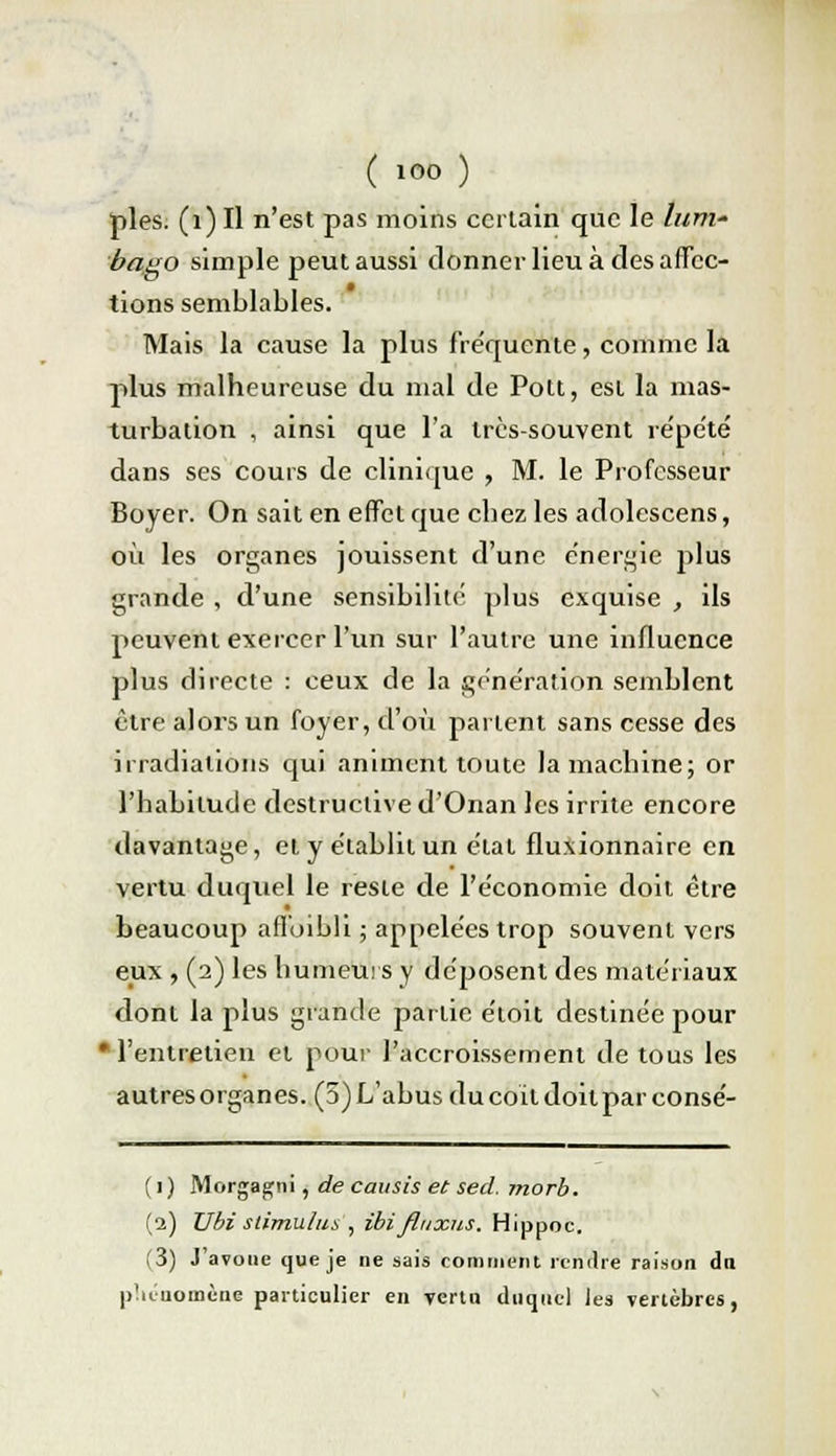 pies. (1) Il n'est pas moins certain que le lum- bago simple peut aussi donner lieu à des affec- tions semblables. Mais la cause la plus fréquente, comme la plus malheureuse du mal de Pott, est la mas- turbation , ainsi que l'a très-souvent répété dans ses cours de clinique , M. le Professeur Boyer. On sait en effet que cbez les adolescens, où les organes jouissent d'une énergie plus grande , d'une sensibilité plus exquise , ils peuvent exercer l'un sur l'autre une influence plus directe : ceux de la génération semblent être alors un foyer, d'où parient sans cesse des irradiations qui animent toute la machine; or l'habitude destructive d'Onan les irrite encore davantage, et y établit un état fluxionnaire en vertu duquel le reste de l'économie doit être beaucoup affoibli ; appelées trop souvent vers eux , (2) les humeurs y déposent des matériaux dont la plus grande partie étoit destinée pour •l'entretien et pour l'accroissement de tous les autres organes. (5)L'abus ducoildoilparconsé- ( 1) Morgagni, de causis et sed. morb. (2) Ubi stimu/us , ibifluxus. Hippoc. (3) J'avoue que je ne sais comment rendre raison dn phénomène particulier en yertu duquel les vertèbres,